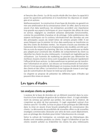 Partie I – Définition et périmètre du CRM
112
et besoins des clients. La clé du succès réside dès lors dans la capacité à
poser les questions pertinentes et à transformer les réponses en straté-
gies et en actions.
Malheureusement, la construction d’une base de données ne garantit en
rien une amélioration de la connaissance client. En effet, dans la mise en
œuvre d’un data warehouse, les entreprises accordent une importance
trop grande aux aspects techniques et, pour respecter des délais de mise
en service, négligent ou omettent certaines demandes fonctionnelles,
comme les possibilités d’analyse et de pilotage. Cette prééminence des
aspects techniques sur le contenu informationnel des données est une
des principales causes du relatif échec de certains projets CRM. Il est
assez fréquent que le premier lot d’un data warehouse se transforme en
des téra octets de données inertes ; les moyens d’accès aux données de
traitement des informations et d’implantation des modèles ont été sacri-
fiés au nom du respect du planning. Dès lors, le data warehouse se révèle
peu adapté pour construire des modèles de comportement du client ou
identifier les clients les plus intéressants. L’entrepôt est ingérable par les
utilisateurs. Les hommes de marketing ne peuvent pas déterminer les
meilleurs moyens d’action et/ou sont incapables de mesurer rapidement
l’efficacité de leurs actions. Le data warehouse ne permet pas de transfor-
mer l’information en action. Les retours sur investissement se font atten-
dre et il n’est pas possible de développer un nouveau mode de traitement
des clients et des offres. La transition d’une logique de masse à une logi-
que de customisation de masse ne reste qu’une utopie !
Ce chapitre se propose de présenter les différents types d’études qui
peuvent être mises en œuvre.
Les types d’études
Les analyses clients ou produits
L’analyse de la base de données est un élément essentiel dans la cons-
truction d’une stratégie de gestion de la relation client ; il s’agit véritable-
ment du cerveau qui permet aux jambes, les canaux de la relation, de
s’exprimer au plein de leur puissance. Il s’agit cependant surtout d’un
chemin sans fin ! En effet, la mise en place d’une politique de CRM réside
dans la mise en œuvre d’une boucle perpétuelle de connaissance des
clients. La découverte de possibilités de nouvelles offres ou de nouvelles
stratégies commerciales nécessite une série de tests avant déploiement,
puis un pilotage des résultats pour éviter l’obsolescence du concept.
Selon la culture de l’entreprise, on constate que les thématiques des
études sont orientées produits ou clients. S’agit-il d’identifier ce que les
clients veulent acheter ou d’identifier les clients les plus intéressants
 