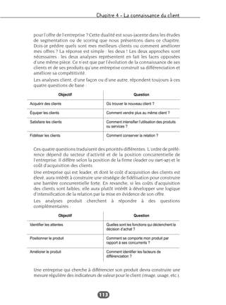Chapitre 4 – La connaissance du client
113
pour l’offre de l’entreprise ? Cette dualité est sous-jacente dans les études
de segmentation ou de scoring que nous présentons dans ce chapitre.
Dois-je prédire quels sont mes meilleurs clients ou comment améliorer
mes offres ? La réponse est simple : les deux ! Les deux approches sont
nécessaires : les deux analyses représentent en fait les faces opposées
d’une même pièce. Ce n’est que par l’évolution de la connaissance de ses
clients et de ses produits qu’une entreprise construit sa différenciation et
améliore sa compétitivité.
Les analyses client, d’une façon ou d’une autre, répondent toujours à ces
quatre questions de base :
Ces quatre questions traduisent des priorités différentes. L’ordre de préfé-
rence dépend du secteur d’activité et de la position concurrentielle de
l’entreprise. Il diffère selon la position de la firme (leader ou start-up) et le
coût d’acquisition des clients.
Une entreprise qui est leader, et dont le coût d’acquisition des clients est
élevé, aura intérêt à construire une stratégie de fidélisation pour construire
une barrière concurrentielle forte. En revanche, si les coûts d’acquisition
des clients sont faibles, elle aura plutôt intérêt à développer une logique
d’intensification de la relation par la mise en évidence de son offre.
Les analyses produit cherchent à répondre à des questions
complémentaires :
Une entreprise qui cherche à différencier son produit devra construire une
mesure régulière des indicateurs de valeur pour le client (image, usage, etc.).
Objectif Question
Acquérir des clients Où trouver le nouveau client ?
Équiper les clients Comment vendre plus au même client ?
Satisfaire les clients Comment intensifier l’utilisation des produits
ou services ?
Fidéliser les clients Comment conserver la relation ?
Objectif Question
Identifier les attentes Quelles sont les fonctions qui déclenchent la
décision d’achat ?
Positionner le produit Comment se comporte mon produit par
rapport à ses concurrents ?
Améliorer le produit Comment identifier les facteurs de
différenciation ?
 