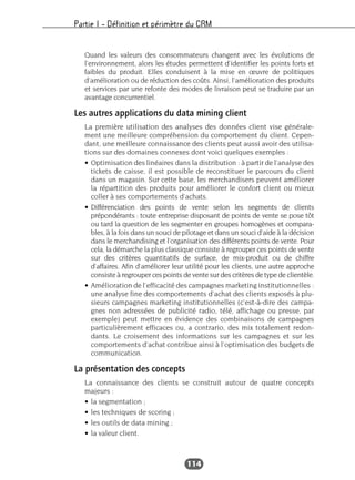 Partie I – Définition et périmètre du CRM
114
Quand les valeurs des consommateurs changent avec les évolutions de
l’environnement, alors les études permettent d’identifier les points forts et
faibles du produit. Elles conduisent à la mise en œuvre de politiques
d’amélioration ou de réduction des coûts. Ainsi, l’amélioration des produits
et services par une refonte des modes de livraison peut se traduire par un
avantage concurrentiel.
Les autres applications du data mining client
La première utilisation des analyses des données client vise générale-
ment une meilleure compréhension du comportement du client. Cepen-
dant, une meilleure connaissance des clients peut aussi avoir des utilisa-
tions sur des domaines connexes dont voici quelques exemples :
• Optimisation des linéaires dans la distribution : à partir de l’analyse des
tickets de caisse, il est possible de reconstituer le parcours du client
dans un magasin. Sur cette base, les merchandisers peuvent améliorer
la répartition des produits pour améliorer le confort client ou mieux
coller à ses comportements d’achats.
• Différenciation des points de vente selon les segments de clients
prépondérants : toute entreprise disposant de points de vente se pose tôt
ou tard la question de les segmenter en groupes homogènes et compara-
bles, à la fois dans un souci de pilotage et dans un souci d’aide à la décision
dans le merchandising et l’organisation des différents points de vente. Pour
cela, la démarche la plus classique consiste à regrouper ces points de vente
sur des critères quantitatifs de surface, de mix-produit ou de chiffre
d’affaires. Afin d’améliorer leur utilité pour les clients, une autre approche
consiste à regrouper ces points de vente sur des critères de type de clientèle.
• Amélioration de l’efficacité des campagnes marketing institutionnelles :
une analyse fine des comportements d’achat des clients exposés à plu-
sieurs campagnes marketing institutionnelles (c’est-à-dire des campa-
gnes non adressées de publicité radio, télé, affichage ou presse, par
exemple) peut mettre en évidence des combinaisons de campagnes
particulièrement efficaces ou, a contrario, des mix totalement redon-
dants. Le croisement des informations sur les campagnes et sur les
comportements d’achat contribue ainsi à l’optimisation des budgets de
communication.
La présentation des concepts
La connaissance des clients se construit autour de quatre concepts
majeurs :
• la segmentation ;
• les techniques de scoring ;
• les outils de data mining ;
• la valeur client.
 