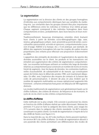 Partie I – Définition et périmètre du CRM
116
La segmentation
La segmentation est la division des clients en des groupes homogènes
d’individus aux comportements identiques face aux variables du marke-
ting-mix. Les similarités dans les groupes doivent être plus importantes
que les différences entre les individus à l’intérieur d’un même groupe.
Chaque segment correspond à des individus homogènes dans leurs
comportements et donc, probablement, dans leurs besoins et leurs moti-
vations.
Traditionnellement, beaucoup d’entreprises orientées client évaluent
leurs clients à partir de données socio-démographiques (âge, sexe,
revenu), géographiques (urbain, rural, proximité au point de vente), socio-
culturelles (personnalité, activités et opinions), comportementales (occa-
sion d’usage, fidélité à la marque, etc.). Il est pratique, par exemple, de
définir des segments homogènes tels que les couples de cadres moyens
propriétaires avec enfants pour effectuer une proposition d’abonnement
au câble.
L’apparition des entrepôts de données et l’augmentation du spectre des
données accessibles sur le client, les produits et les transactions ont
entraîné une augmentation des critères de segmentation comportemen-
tale. Les nouvelles techniques utilisent un nombre très large de données
relatives au comportement pour construire un nombre de moins en moins
limité de segments. Avec les bases de données, les contraintes tradition-
nelles d’accessibilité, de substantialité et de mesure, qui constituaient
autant de limites dans le début des années 1990, sont maintenant dépas-
sées. En effet, avec l’explosion des moyens de contacts et la baisse des
coûts de personnalisation, il devient de plus en plus évident que le
nombre de segments maîtrisables au niveau opérationnel augmente très
fortement ; certaines entreprises françaises ont déjà plus de 500 segments
distincts.
Les modes traditionnels de segmentation sont généralement basés sur le
chiffre d’affaires, des critères de récence, de fréquence et de montants, le
cycle de vie du client ou des critères comportementaux.
Le chiffre d’affaires
Cette méthode est la plus simple. Elle consiste à positionner les clients
en fonction du chiffre d’affaires réalisé par ordre décroissant. Retenez les
premiers 5 % pour en faire la catégorie des bons clients, puis rangez les
15 % suivants dans la catégorie des clients standards, les 80 % restants
constituant vos petits clients. Ce mode de segmentation s’inspire de la loi
des 20/80 de Pareto (voir figure 4-1).
Dans la majorité des cas, les 20 % des meilleurs clients peuvent représen-
ter environ 80 % du chiffre d’affaires. Ce mode de segmentation aboutit à
une pyramide des clients permettant une différenciation des modes de
 