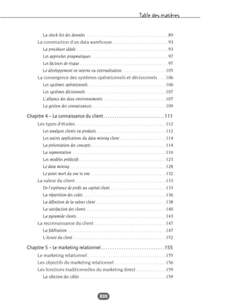 Table des matières
XIII
La check-list des données . . . . . . . . . . . . . . . . . . . . . . . . . . . . . . . . . . .89
La construction d’un data warehouse . . . . . . . . . . . . . . . . . . . . . . . .93
La procédure idéale. . . . . . . . . . . . . . . . . . . . . . . . . . . . . . . . . . . . . . . .93
Les approches pragmatiques . . . . . . . . . . . . . . . . . . . . . . . . . . . . . . . . .97
Les facteurs de risque . . . . . . . . . . . . . . . . . . . . . . . . . . . . . . . . . . . . . .97
Le développement en interne ou externalisation . . . . . . . . . . . . . . . . . . .105
La convergence des systèmes opérationnels et décisionnels. . . .106
Les systèmes opérationnels . . . . . . . . . . . . . . . . . . . . . . . . . . . . . . . . .106
Les systèmes décisionnels . . . . . . . . . . . . . . . . . . . . . . . . . . . . . . . . . .107
L’alliance des deux environnements . . . . . . . . . . . . . . . . . . . . . . . . . . .107
La gestion des connaissances. . . . . . . . . . . . . . . . . . . . . . . . . . . . . . . .109
Chapitre 4 – La connaissance du client. . . . . . . . . . . . . . . . . . . . . . . . . . .111
Les types d’études. . . . . . . . . . . . . . . . . . . . . . . . . . . . . . . . . . . . . . .112
Les analyses clients ou produits. . . . . . . . . . . . . . . . . . . . . . . . . . . . . .112
Les autres applications du data mining client . . . . . . . . . . . . . . . . . . . .114
La présentation des concepts . . . . . . . . . . . . . . . . . . . . . . . . . . . . . . . .114
La segmentation . . . . . . . . . . . . . . . . . . . . . . . . . . . . . . . . . . . . . . . .116
Les modèles prédictifs . . . . . . . . . . . . . . . . . . . . . . . . . . . . . . . . . . . . .123
Le data mining . . . . . . . . . . . . . . . . . . . . . . . . . . . . . . . . . . . . . . . . .128
Le point mort du one to one . . . . . . . . . . . . . . . . . . . . . . . . . . . . . . . .132
La valeur du client . . . . . . . . . . . . . . . . . . . . . . . . . . . . . . . . . . . . . . .133
De l’espérance de profit au capital client . . . . . . . . . . . . . . . . . . . . . . . .133
La répartition des coûts . . . . . . . . . . . . . . . . . . . . . . . . . . . . . . . . . . .136
La définition de la valeur client . . . . . . . . . . . . . . . . . . . . . . . . . . . . . .138
La satisfaction des clients . . . . . . . . . . . . . . . . . . . . . . . . . . . . . . . . . .140
La pyramide clients . . . . . . . . . . . . . . . . . . . . . . . . . . . . . . . . . . . . . .143
La reconnaissance du client . . . . . . . . . . . . . . . . . . . . . . . . . . . . . . .147
La fidélisation . . . . . . . . . . . . . . . . . . . . . . . . . . . . . . . . . . . . . . . . . .147
L’écoute du client . . . . . . . . . . . . . . . . . . . . . . . . . . . . . . . . . . . . . . . .152
Chapitre 5 – Le marketing relationnel. . . . . . . . . . . . . . . . . . . . . . . . . . . .155
Le marketing relationnel. . . . . . . . . . . . . . . . . . . . . . . . . . . . . . . . . .155
Les objectifs du marketing relationnel . . . . . . . . . . . . . . . . . . . . . .156
Les fonctions traditionnelles du marketing direct . . . . . . . . . . . . .159
La sélection des cibles . . . . . . . . . . . . . . . . . . . . . . . . . . . . . . . . . . . . .159
 