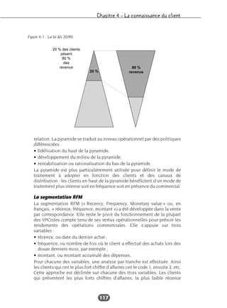 Chapitre 4 – La connaissance du client
117
relation. La pyramide se traduit au niveau opérationnel par des politiques
différenciées :
• fidélisation du haut de la pyramide,
• développement du milieu de la pyramide,
• rentabilisation ou rationalisation du bas de la pyramide.
La pyramide est plus particulièrement utilisée pour définir le mode de
traitement à adopter en fonction des clients et des canaux de
distribution : les clients en haut de la pyramide bénéficient d’un mode de
traitement plus intense soit en fréquence soit en présence du commercial.
La segmentation RFM
La segmentation RFM (« Recency, Frequency, Monetary value » ou, en
français, « récence, fréquence, montant ») a été développée dans la vente
par correspondance. Elle reste le pivot du fonctionnement de la plupart
des VPCistes compte tenu de ses vertus opérationnelles pour prévoir les
rendements des opérations commerciales. Elle s’appuie sur trois
variables :
• récence, ou date du dernier achat ;
• fréquence, ou nombre de fois où le client a effectué des achats lors des
douze derniers mois, par exemple ;
• montant, ou montant accumulé des dépenses.
Pour chacune des variables, une analyse par tranche est effectuée. Ainsi
les clients qui ont le plus fort chiffre d’affaires ont le code 1, ensuite 2, etc.
Cette approche est déclinée sur chacune des trois variables. Les clients
qui présentent les plus forts chiffres d’affaires, la plus faible récence
20 % des clients
pèsent
80 %
des
revenus
20 %
80 %
revenus
Figure 4-1 : La loi des 20/80
 