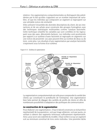 Partie I – Définition et périmètre du CRM
120
relation. Ces segmentations comportementales se distinguent des précé-
dentes par le fait qu’elles s’appuient sur un nombre important de varia-
bles, et que les individus qui composent un segment se regroupent sur
une véritable notion de similarité.
Elles utilisent l’ensemble des données descriptives du client, de ses inte-
ractions et de ses achats pour construire des groupes homogènes avec
des techniques statistiques multivariées comme l’analyse factorielle.
Cette technique simplifie les variables qui sont corrélées en les regrou-
pant sous des axes, dénommés facteurs. Les individus sont positionnés
par rapport à ce système d’axes factoriels et regroupés en segments sur
une notion de proximité. Les axes peuvent être au nombre de deux ou de
trois, voire plus. Les résultats d’une segmentation par analyse factorielle
s’expriment sous la forme d’un schéma.
La segmentation comportementale est utile pour comprendre la variété des
clients qui constituent le portefeuille de l’entreprise. Une segmentation
bien faite permet de dégager des variétés de profils de clients et offre de
nombreuses possibilités d’adaptation des politiques de communication.
La construction de la segmentation
Pour élaborer une segmentation, il faut d’abord construire un échantillon
représentatif de la population, soit par tirage aléatoire, soit par quota, en
veillant à obtenir des segments terminaux suffisamment représentatifs.
Ainsi, pour avoir une stabilité du modèle, il faut veiller à ce qu’un segment
soit au minimum constitué de trois cents individus. Une première tâche
Figure 4-4 : Schéma de segmentation
 