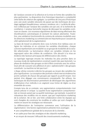 Chapitre 4 – La connaissance du client
121
de l’analyse consiste en la sélection et la mise en forme des variables les
plus pertinentes. La disposition d’un historique important a complexifié
cette tâche de création des agrégats. La synthèse de cinq ans d’historique
avec une seule variable nécessite de passer par des techniques de reco-
dage (agrégats hexadécimaux, variance, tendance, etc.). La tâche de sélec-
tion s’effectue par l’analyse des variables une par une, et la recherche de
corrélation. L’analyse factorielle impose de découper les variables conti-
nues en classes. Les nouveaux algorithmes de data mining effectuent des
discrétisations automatiques et excluent les valeurs aberrantes. Toute-
fois, une validation fonctionnelle du contenu de certaines modalités avec
les directions marketing ou commerciale est importante pour s’assurer du
côté opérationnel de la segmentation.
La base de travail se présente donc sous la forme d’un tableau avec en
lignes les individus et en colonnes les variables discrétisées, chaque
colonne représentant une modalité ou un groupe de modalités de la varia-
ble sélectionnée. La factorisation réduit ces variables initiales en les
regroupant selon des critères de corrélation. Elle aboutit à la mise en
évidence des facteurs principaux de différenciation des clients.
La typologie regroupe ensuite les individus les plus proches dans ce
nouveau mode de représentation construit à partir des axes factoriels. La
phase de révélation des groupes se doit d’être construite avec les utilisa-
teurs afin de s’assurer une adhésion et une « opérationalité » des groupes
constitués. La machine ne fait pas tout !
L’étape ultime consiste à décrire les groupes au moyen des variables les
plus significatives. La conception des portraits-robots met en évidence les
points saillants de chacun des groupes par rapport au profil moyen. Ceci
permet d’en dégager une connaissance conceptuelle. Par ailleurs, les
techniques de discrimination permettent de développer des algorithmes
d’affectation d’un individu à un segment sous forme de règles ou d’un
ensemble de scores.
Compte tenu de ce contexte, une segmentation comportementale n’est
jamais précise ni unique. La qualité d’une segmentation comportemen-
tale se mesure autant par sa qualité statistique, par exemple, la pureté et
robustesse des modèles mis en œuvre, que par l’exploitation marketing
de la solution. De ce fait, une forte collaboration entre les équipes qui
sont chargées de construire les modèles et celles qui sont chargées de
mettre en œuvre les stratégies est nécessaire.
La différenciation de l’entreprise commence avec l’utilisation de la
segmentation. Une bonne segmentation présente trois avantages :
• une compréhension globale de la structure de la clientèle ;
• un cadre pour fixer des stratégies et des objectifs marketing ;
• un moyen de mesurer l’efficacité des investissements marketing.
 