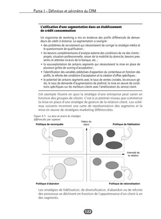 Partie I – Définition et périmètre du CRM
122
Cet exemple illustre en quoi la stratégie d’une entreprise peut varier en
fonction des groupes de clients. C’est à ce premier niveau que commence
la mise en place d’une stratégie de gestion de la relation client. Les sché-
mas suivants montrent une carte de représentation des segments et la
mise en œuvre de stratégies marketing différenciées.
Les stratégies de fidélisation, de diversification, d’abandon ou de refonte
des processus se déclinent en fonction de l’appartenance d’un client à un
des segments.
L’utilisation d’une segmentation dans un établissement
de crédit consommation
Un organisme de revolving a mis en évidence des profils différenciés de deman-
deurs de crédit à distance. La segmentation a souligné :
• des problèmes de recrutement qui nécessitaient de corriger la stratégie média et
le questionnaire de qualification ;
• les besoins complémentaires d’analyse externe des conditions de vie des clients :
projets, situation professionnelle, raison de la mobilité du domicile, besoins pres-
sentis et attentes vis-à-vis de la banque, etc. ;
• la sous-exploitation de certains segments qui nécessitaient la mise en place de
plusieurs grilles de scoring d’acceptation ;
• l’identification des variables prédictives d’apparition du contentieux en fonction des
profils, la refonte des conditions d’acceptation et la création d’offres spécifiques ;
• le potentiel de certains segments avec le taux de ventes croisées, les encours gé-
rés, le taux de demande d’augmentation de plafond, la mise en œuvre de condi-
tions spécifiques sur les meilleurs clients avec l’amélioration du service client.
Figure 4-5 : La mise en œuvre de stratégies
différenciées par segment
 