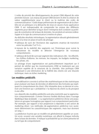 Chapitre 4 – La connaissance du client
123
L’ordre de priorité des développements du projet CRM dépend de cette
première lecture. Les enjeux du projet CRM doivent-ils être la création de
valeur supplémentaire pour le client ou la maîtrise des coûts de
commercialisation ? Cette étape préliminaire de segmentation de la clien-
tèle est un prérequis à la démarche de mise en œuvre d’une application
CRM. Il est indispensable de comprendre les enjeux des différents
segments pour identifier la façon dont l’entreprise doit conduire sa politi-
que de constitution de la base de données, les produits et services à déve-
lopper et le type de communication à mettre en place.
Au-delà des résultats intrinsèques, la segmentation aboutit généralement
aussi à la mise en place d’outils de pilotage :
• tableaux de suivi de l’évolution des segments (matrice de transition
entre les périodes T et T+1) ;
• mesure de la stabilité des segments sur l’historique pour suivre la
robustesse du modèle et détecter l’émergence de nouveaux
comportements ;
• tableaux de bord de suivi par segment des indicateurs clés : les effectifs,
les chiffres d’affaires, les remises, les impayés, les budgets marketing,
les achats, etc.
Le pilotage d’une segmentation est particulièrement important car il
permet de vérifier que les investissements CRM se traduisent par une
variation espérée de la structure de la clientèle. Une politique CRM
conduisant à une diminution de la fidélité des clients est une réussite
technique, mais un échec marketing.
Les modèles prédictifs
La modélisation consiste à utiliser des mathématiques et des statistiques
pour analyser une base de données et déterminer des formules qui expli-
quent le comportement du client. Elle interprète donc ce dernier et cons-
truit une fonction qui « probabilise » la réponse du client ou du prospect
à une offre.
Les objectifs des modèles prédictifs sont plus restrictifs que la segmenta-
tion comportementale. Comme l’énonce Andréa Michaux dans l’ouvrage
Marketing et bases de données : « La segmentation prédictive divise une popu-
lation en groupes homogènes par rapport à un comportement particulier.
Par exemple, par rapport à leur propension à répondre à une action de
marketing direct. Les méthodes de segmentation prédictive non seule-
ment déterminent les caractéristiques des segments, mais leur donnent
un rang. »
La prédiction fournie par un modèle est généralement appelée un score.
Un score, souvent une variable numérique, est affecté à chaque individu
dans la base de données. Il indique la probabilité qu’un client présente tel
ou tel type de comportement.
 