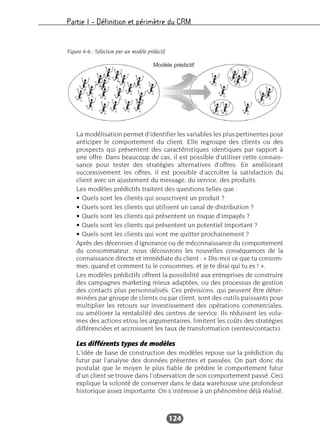 Partie I – Définition et périmètre du CRM
124
La modélisation permet d’identifier les variables les plus pertinentes pour
anticiper le comportement du client. Elle regroupe des clients ou des
prospects qui présentent des caractéristiques identiques par rapport à
une offre. Dans beaucoup de cas, il est possible d’utiliser cette connais-
sance pour tester des stratégies alternatives d’offres. En améliorant
successivement les offres, il est possible d’accroître la satisfaction du
client avec un ajustement du message, du service, des produits.
Les modèles prédictifs traitent des questions telles que :
• Quels sont les clients qui souscrivent un produit ?
• Quels sont les clients qui utilisent un canal de distribution ?
• Quels sont les clients qui présentent un risque d’impayés ?
• Quels sont les clients qui présentent un potentiel important ?
• Quels sont les clients qui vont me quitter prochainement ?
Après des décennies d’ignorance ou de méconnaissance du comportement
du consommateur, nous découvrons les nouvelles conséquences de la
connaissance directe et immédiate du client : « Dis-moi ce que tu consom-
mes, quand et comment tu le consommes, et je te dirai qui tu es ! ».
Les modèles prédictifs offrent la possibilité aux entreprises de construire
des campagnes marketing mieux adaptées, ou des processus de gestion
des contacts plus personnalisés. Ces prévisions, qui peuvent être déter-
minées par groupe de clients ou par client, sont des outils puissants pour
multiplier les retours sur investissement des opérations commerciales,
ou améliorer la rentabilité des centres de service. Ils réduisent les volu-
mes des actions et/ou les argumentaires, limitent les coûts des stratégies
différenciées et accroissent les taux de transformation (ventes/contacts).
Les différents types de modèles
L’idée de base de construction des modèles repose sur la prédiction du
futur par l’analyse des données présentes et passées. On part donc du
postulat que le moyen le plus fiable de prédire le comportement futur
d’un client se trouve dans l’observation de son comportement passé. Ceci
explique la volonté de conserver dans le data warehouse une profondeur
historique assez importante. On s’intéresse à un phénomène déjà réalisé,
Figure 4-6 : Sélection par un modèle prédictif
 