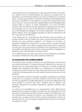 Chapitre 4 – La connaissance du client
125
comme la réponse à un mailing, dans un groupe test de clients. On recher-
che quelles sont les caractéristiques qui séparent ce groupe test, les
répondants, du reste de la population qui a reçu le mailing, les non-répon-
dants. L’analyse peut mettre en évidence les facteurs cités précédemment
tels que le code RFM, le code segment ou la part des achats passés dans
tel ou tel rayon, mais aussi certaines caractéristiques socio-démographiques
comme l’âge, le revenu, le statut d’habitation ou la zone d’habitat.
Certains outils combinent automatiquement les variables avec des opéra-
teurs logiques (et, ou, non) ou des opérateurs mathématiques (×, ÷, +, –)
pour faire émerger des agrégats encore plus significatifs. La lisibilité est
parfois difficile, mais ces agrégats apportent un gain de performance de
20 % qui peut faire la différence.
Il est évident que le comportement des individus varie en fonction de
certains critères. Ainsi, les auteurs de ce livre, qui sont de grands consom-
mateurs (et nous espérons amateurs !) de disques et de livres, ne
pouvaient totalement se laisser aller à leurs passions lorsqu’ils étaient
étudiants. Toutefois, avec l’âge et l’augmentation des revenus, ils peuvent
se livrer avec moins de retenue à la satisfaction de cette passion. Le travail
du modèle est d’identifier cette relation, de le quantifier et d’appliquer sa
prédiction pour l’identification de ventes futures.
Les modèles les plus courants aujourd’hui sont les régressions multiples
et l’analyse CHAID (Chi 2 Automatic Interactive Detector).
La construction d’un modèle prédictif
La première étape consiste à identifier une population qui a été soumise
à un même événement. S’il s’agit de mesurer la réactivité à un mailing, on
prendra tous les clients ayant reçu ce mailing. Si on cherche à apprécier
l’impact d’un programme de fidélité, on s’intéressera à l’ensemble des
clients ayant ouvert la carte dans une même période (notion de cohorte).
La définition de la population est très importante pour construire un score
pertinent.
La seconde étape consiste à identifier la variable, à expliquer, par exemple
la réponse à un mailing ou le chiffre d’affaires annuel sur la carte. Cette
donnée est appelée la variable dépendante. On mesure la dépendance de
cette variable en fonction des autres variables dont on dispose. Ces
données s’appellent les variables explicatives, appelées variables indé-
pendantes.
La richesse de compréhension du comportement client dépend pour
beaucoup du nombre de variables considérées et de la préparation de ces
données. Les données descriptives doivent intégrer l’ensemble des sour-
ces d’alimentation internes et externes. Une validation de la liste des
données par un expert permet d’éviter certaines tautologies (produit ne
pouvant pas être vendu à certaines catégories de clients) ou au contraire
de signaler un oubli.
 