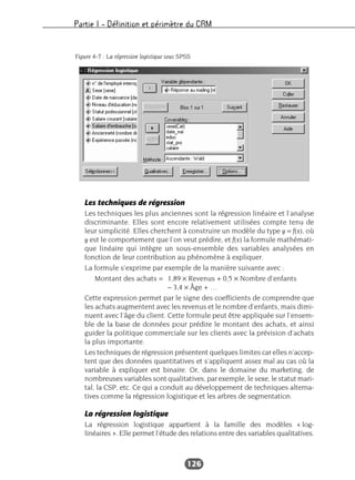 Partie I – Définition et périmètre du CRM
126
Les techniques de régression
Les techniques les plus anciennes sont la régression linéaire et l’analyse
discriminante. Elles sont encore relativement utilisées compte tenu de
leur simplicité. Elles cherchent à construire un modèle du type y = f(x), où
y est le comportement que l’on veut prédire, et f(x) la formule mathémati-
que linéaire qui intègre un sous-ensemble des variables analysées en
fonction de leur contribution au phénomène à expliquer.
La formule s’exprime par exemple de la manière suivante avec :
Montant des achats = 1,89 × Revenus + 0,5 × Nombre d’enfants
– 3,4 × Âge + …
Cette expression permet par le signe des coefficients de comprendre que
les achats augmentent avec les revenus et le nombre d’enfants, mais dimi-
nuent avec l’âge du client. Cette formule peut être appliquée sur l’ensem-
ble de la base de données pour prédire le montant des achats, et ainsi
guider la politique commerciale sur les clients avec la prévision d’achats
la plus importante.
Les techniques de régression présentent quelques limites car elles n’accep-
tent que des données quantitatives et s’appliquent assez mal au cas où la
variable à expliquer est binaire. Or, dans le domaine du marketing, de
nombreuses variables sont qualitatives, par exemple, le sexe, le statut mari-
tal, la CSP, etc. Ce qui a conduit au développement de techniques alterna-
tives comme la régression logistique et les arbres de segmentation.
La régression logistique
La régression logistique appartient à la famille des modèles « log-
linéaires ». Elle permet l’étude des relations entre des variables qualitatives.
Figure 4-7 : La régression logistique sous SPSS
 