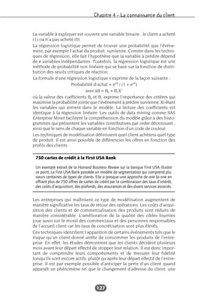 Chapitre 4 – La connaissance du client
127
La variable à expliquer est souvent une variable binaire : le client a acheté
(1) ou n’a pas acheté (0).
La régression logistique permet de trouver une probabilité que l’événe-
ment, par exemple l’achat du produit, survienne. Comme dans les techni-
ques de régression, elle fait l’hypothèse que la variable à prédire dépend
de n variables indépendantes. Toutefois, la régression logistique est une
méthode de probabilité non linéaire qui se base sur la fonction de distri-
bution des seuils critiques de réaction.
La formule d’une régression logistique s’exprime de la façon suivante :
Probabilité d’achat = exB
/ (1 + exB
)
avec xB = B0 + B1X1
où la valeur des coefficients B0 et B1 exprime l’importance des critères qui
maximise la probabilité jointe que l’événement à prédire survienne, Xi étant
les variables qui entrent dans le modèle. La lecture des coefficients est
identique à la régression linéaire. Les outils de data mining comme SAS
Enterprise Miner facilitent la compréhension du modèle grâce à des histo-
grammes qui présentent les variables contributives par ordre décroissant ,
ainsi que le sens de chaque variable en fonction d’un code de couleur.
Les techniques de modélisation définissent quel client achètera quel type
de produit. Il est ainsi possible de différencier les offres en fonction des
profils des clients.
Les entreprises qui maîtrisent ce type de modélisation augmentent de
manière significative les taux de retour des opérations. Les coûts d’acqui-
sition des clients et de commercialisation des produits sont réduits de
manière considérable. L’amélioration de la qualité des cibles fournies
joue aussi sur le moral des commerciaux et des personnes responsables
de l’accueil client car les taux de concrétisation sont plus élevés.
Ces techniques identifient l’apparition de certains événements tels que le
risque qu’un client donné arrête de consommer les produits de l’entre-
prise. En effet, les études démontrent que les clients décident plusieurs
mois avant leur départ effectif de stopper leur relation. Il est donc impor-
tant de comprendre leurs comportements et de mesurer leur fidélité
lorsqu’ils sont encore actifs, plutôt qu’après leur départ effectif de l’entre-
prise. Il est par exemple possible d’anticiper la perte d’un client quand
apparaît un phénomène tel que le changement d’adresse du client, une
750 cartes de crédit à la First USA Bank
Un exemple extrait de la Harvard Business Review sur la banque First USA illustre
ce point. La First USA Bank possède un modèle de segmentation qui comprend plu-
sieurs centaines de types de clients. Elle a presque une approche de one to one en
offrant plus de 750 offres de cartes de crédit par la combinaison des taux d’intérêt,
des coûts d’acquisition, des plafonds, des assurances et des divers services associés.
 