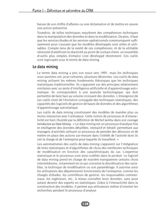 Partie I – Définition et périmètre du CRM
128
baisse de son chiffre d’affaires ou une réclamation et de mettre en œuvre
une action préventive.
Toutefois, de telles techniques requièrent des compétences techniques
dans la manipulation des données et dans la modélisation. De plus, il faut
que les services études et les services opérationnels communiquent suffi-
samment pour s’assurer que les modèles développés sont utiles et utili-
sables. Compte tenu de la rareté de ces compétences, et de la véritable
nécessité d’améliorer la réactivité au point de contact client, un ensemble
d’outils plus simples d’emploi s’est développé récemment. Ces outils
sont regroupés sous le terme de data mining.
Le data mining
Le terme data mining a pris son essor vers 1995 ; mais les techniques
sous-jacentes ont, pour certaines, plusieurs décennies. Les outils de data
mining utilisent les mêmes fondements théoriques que les techniques
statistiques traditionnelles. Ils s’appuient sur des principes relativement
similaires avec un zeste d’intelligence artificielle et d’apprentissage auto-
matique. Ils correspondent à une avancée technologique, qui doit
permettre de faire face au volume croissant des données. L’émergence de
ces outils vient de l’évolution conjuguée des techniques statistiques, des
capacités des logiciels de gestion de bases de données et des algorithmes
d’apprentissage automatique.
Les outils de data mining construisent des modèles de manière plus ou
moins interactive avec l’utilisateur. Cette notion de processus et d’interac-
tivité est bien illustrée par la définition de Michel Jambu dans son ouvrage
Introduction au Data Mining : « Le data mining est un processus d’analyse fine
et intelligente des données détaillées, interactif et itératif, permettant aux
managers d’activités utilisant ce processus de prendre des décisions et de
mettre en place des actions sur-mesure dans l’intérêt de l’activité dont ils
ont la charge et de l’entreprise pour laquelle ils travaillent. »
Les automatismes des outils de data mining s’appuient sur l’intégration
de tests statistiques et d’algorithmes de choix des meilleures techniques
de modélisation en fonction des caractéristiques du cas. L’expertise
statistique et le processus sont ainsi codifiés dans le produit. Le logiciel
de data mining prend en charge de manière transparente certains choix
intermédiaires, notamment en ce qui concerne la discrétisation des varia-
bles, la technique de modélisation ou son paramétrage. Il autorise ainsi
les utilisateurs des départements fonctionnels de l’entreprise, comme les
chargés d’études, les contrôleurs de gestion, les responsables commer-
ciaux, les ingénieurs, etc., à mieux connaître leurs données, sans pour
autant devenir des experts en statistiques. Grâce à l’interactivité dans la
construction des modèles, il permet aux utilisateurs métier d’orienter les
recherches pendant le processus d’analyse.
 