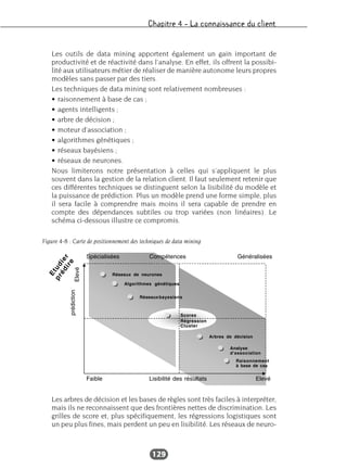 Chapitre 4 – La connaissance du client
129
Les outils de data mining apportent également un gain important de
productivité et de réactivité dans l’analyse. En effet, ils offrent la possibi-
lité aux utilisateurs métier de réaliser de manière autonome leurs propres
modèles sans passer par des tiers.
Les techniques de data mining sont relativement nombreuses :
• raisonnement à base de cas ;
• agents intelligents ;
• arbre de décision ;
• moteur d’association ;
• algorithmes génétiques ;
• réseaux bayésiens ;
• réseaux de neurones.
Nous limiterons notre présentation à celles qui s’appliquent le plus
souvent dans la gestion de la relation client. Il faut seulement retenir que
ces différentes techniques se distinguent selon la lisibilité du modèle et
la puissance de prédiction. Plus un modèle prend une forme simple, plus
il sera facile à comprendre mais moins il sera capable de prendre en
compte des dépendances subtiles ou trop variées (non linéaires). Le
schéma ci-dessous illustre ce compromis.
Les arbres de décision et les bases de règles sont très faciles à interpréter,
mais ils ne reconnaissent que des frontières nettes de discrimination. Les
grilles de score et, plus spécifiquement, les régressions logistiques sont
un peu plus fines, mais perdent un peu en lisibilité. Les réseaux de neuro-
Figure 4-8 : Carte de positionnement des techniques de data mining
 