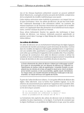 Partie I – Définition et périmètre du CRM
130
nes et les réseaux bayésiens présentent souvent un pouvoir prédictif
élevé. Néanmoins, ce progrès entraîne une perte de lisibilité, compte tenu
de la complexité du modèle mathématique sous-jacent.
Cette relative antinomie entre lisibilité et puissance a un impact fort sur
le type d’utilisateur. Ainsi, les arbres de décision, de par leur forte lisibi-
lité, s’adressent davantage à des utilisateurs métier. Au contraire, les
réseaux bayésiens ou de neurones nécessitent des experts de la modéli-
sation, et s’appliquent dans des domaines où la lisibilité est moins impor-
tante, comme l’analyse du profil sur Internet.
Nous allons brièvement illustrer les apports des techniques à base
d’arbre de décision. Les lecteurs intéressés pourront approfondir ce
premier survol dans l’ouvrage Le Data Mining des mêmes auteurs chez le
même éditeur.
Les arbres de décision
Un arbre de décision est un enchaînement hiérarchique de règles logiques
construites de manière automatique à partir de la base de données. Comme
dans les modèles de régression développés précédemment, il s’agit d’asso-
cier une variable cible, quantitative ou qualitative, et de rechercher quelles
sont celles qui contribuent à l’apparition de la variable cible. Pour simplifier,
le principe de construction d’un arbre de décision consiste à utiliser les
variables et leurs modalités pour subdiviser progressivement l’ensemble de
la base de données en des sous-ensembles de plus en plus fins.
À partir de l’arbre de décision obtenu, il n’est guère difficile de déduire des
règles. Elles décrivent, sous la forme d’un système logique, le ou les
chemins du raisonnement pour optimiser l’apparition de la variable cible.
La liaison entre deux niveaux peut se comparer à un ET logique et donc
se lire de la façon suivante :
Le formalisme très explicite des arbres de décision met en évidence les
variables les plus importantes, ici la région. Il est facile de constater que
la région Northeast a un problème de fidélisation et que, pour les autres
La forme arborescente des arbres de décision s’obtient par le découpage successif
de la base en sous-ensembles par une séquence de décisions qui s’appuient sur
l’identification du meilleur critère de segmentation. L’ensemble d’origine, où sont
présents tous les individus de la base, est appelé le nœud racine. Celui-ci est décou-
pé de manière successive, en des sous-ensembles, appelés nœuds intermédiaires.
Sur chaque nœud, une nouvelle évaluation est faite pour le découper en des sous-
ensembles. Les nœuds terminaux sont appelés des feuilles.
 