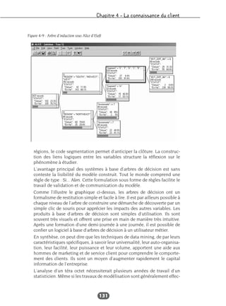 Chapitre 4 – La connaissance du client
131
régions, le code segmentation permet d’anticiper la clôture. La construc-
tion des liens logiques entre les variables structure la réflexion sur le
phénomène à étudier.
L’avantage principal des systèmes à base d’arbres de décision est sans
conteste la lisibilité du modèle construit. Tout le monde comprend une
règle de type : Si... Alors. Cette formulation sous forme de règles facilite le
travail de validation et de communication du modèle.
Comme l’illustre le graphique ci-dessus, les arbres de décision ont un
formalisme de restitution simple et facile à lire. Il est par ailleurs possible à
chaque niveau de l’arbre de construire une démarche de découverte par un
simple clic de souris pour apprécier les impacts des autres variables. Les
produits à base d’arbres de décision sont simples d’utilisation. Ils sont
souvent très visuels et offrent une prise en main de manière très intuitive.
Après une formation d’une demi-journée à une journée, il est possible de
confier un logiciel à base d’arbres de décision à un utilisateur métier.
En synthèse, on peut dire que les techniques de data mining, de par leurs
caractéristiques spécifiques, à savoir leur universalité, leur auto-organisa-
tion, leur facilité, leur puissance et leur volume, apportent une aide aux
hommes de marketing et de service client pour comprendre le comporte-
ment des clients. Ils sont un moyen d’augmenter rapidement le capital
information de l’entreprise.
L’analyse d’un téra octet nécessiterait plusieurs années de travail d’un
statisticien. Même si les travaux de modélisation sont généralement effec-
Figure 4-9 : Arbre d’induction sous Alice d’ISoft
 