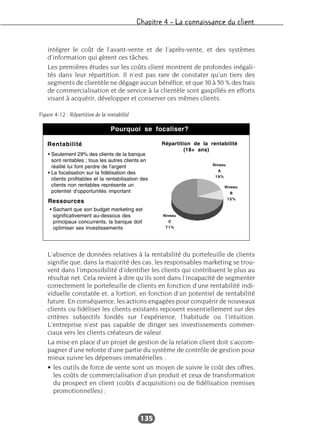Chapitre 4 – La connaissance du client
135
intégrer le coût de l’avant-vente et de l’après-vente, et des systèmes
d’information qui gèrent ces tâches.
Les premières études sur les coûts client montrent de profondes inégali-
tés dans leur répartition. Il n’est pas rare de constater qu’un tiers des
segments de clientèle ne dégage aucun bénéfice, et que 30 à 50 % des frais
de commercialisation et de service à la clientèle sont gaspillés en efforts
visant à acquérir, développer et conserver ces mêmes clients.
L’absence de données relatives à la rentabilité du portefeuille de clients
signifie que, dans la majorité des cas, les responsables marketing se trou-
vent dans l’impossibilité d’identifier les clients qui contribuent le plus au
résultat net. Cela revient à dire qu’ils sont dans l’incapacité de segmenter
correctement le portefeuille de clients en fonction d’une rentabilité indi-
viduelle constatée et, a fortiori, en fonction d’un potentiel de rentabilité
future. En conséquence, les actions engagées pour conquérir de nouveaux
clients ou fidéliser les clients existants reposent essentiellement sur des
critères subjectifs fondés sur l’expérience, l’habitude ou l’intuition.
L’entreprise n’est pas capable de diriger ses investissements commer-
ciaux vers les clients créateurs de valeur.
La mise en place d’un projet de gestion de la relation client doit s’accom-
pagner d’une refonte d’une partie du système de contrôle de gestion pour
mieux suivre les dépenses immatérielles :
• les outils de force de vente sont un moyen de suivre le coût des offres,
les coûts de commercialisation d’un produit et ceux de transformation
du prospect en client (coûts d’acquisition) ou de fidélisation (remises
promotionnelles) ;
Figure 4-12 : Répartition de la rentabilité
 