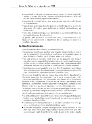 Partie I – Définition et périmètre du CRM
136
• les outils de gestion de campagnes sont un moyen de suivre le coût des
actions commerciales et de comprendre les investissements effectués
sur des cibles client (séquence des actions) ;
• les outils de centres d’appels sont un moyen de suivre les coûts de ser-
vices aux clients ;
• les outils de gestion de données doivent permettre de suivre le coût des
structures nécessaires pour préserver le capital informationnel de
l’entreprise ;
• les outils de data mining doivent permettre de suivre le coût induit par
la qualification des données client.
Un projet CRM modifie la structure des coûts d’une entreprise. Il est
nécessaire de comprendre la répartition de ces coûts pour évaluer la
rentabilité du projet.
La répartition des coûts
Les coûts peuvent être répartis en trois catégories :
• les coûts directs sont ceux que l’on peut imputer directement aux entités
qui les engendrent (commissions versées aux représentants pour le
coût de la vente, budget publicité pour un produit, salaire) ;
• les coûts communs imputables sont ceux qui ne peuvent être imputés
qu’indirectement aux entités marketing. Ainsi les loyers payés pour une
surface qui abrite trois activités (prospection, SAV, études) peuvent être
affectés en fonction de la surface occupée par chacune des fonctions ;
• les coûts communs non imputables sont ceux dont l’imputation reste néces-
sairement arbitraire : les dépenses de communication institutionnelle.
Il est difficile de les répartir par produit, canal ou client.
Personne ne discute la prise en charge des coûts directs dans l’analyse
des coûts marketing. La contestation sur la prise en compte des coûts
communs imputables est plus forte, car ils englobent à la fois des charges
variables et des charges fixes, du moins à court terme. Ainsi, le fait d’aban-
donner un segment non rentable peut se traduire par une perte financière
liée aux coûts fixes qui seront répercutés sur les autres segments.
La majorité des analystes est d’accord pour rejeter l’approche des coûts
complets qui revient à intégrer les coûts communs non imputables.
La méthode des coûts complets présente 3 grandes faiblesses :
• la rentabilité relative des différentes entités marketing peut changer du
tout au tout en substituant une imputation à une autre, ce qui réduit la
confiance dans les chiffres ;
• l’arbitraire conduit à la contestation et à la démoralisation chez ceux qui
ont le sentiment que leurs résultats sont mal jugés ;
• la prise en compte de charges non imputables risque d’affaiblir le con-
trôle des coûts réels. Les responsables d’exploitation sont plus effi-
caces lorsqu’il s’agit de contrôler les coûts directs et les coûts imputa-
 