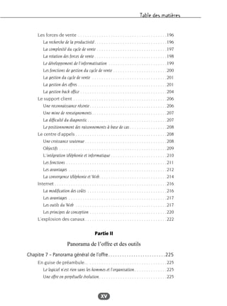 Table des matières
XV
Les forces de vente . . . . . . . . . . . . . . . . . . . . . . . . . . . . . . . . . . . . . .196
La recherche de la productivité. . . . . . . . . . . . . . . . . . . . . . . . . . . . . . .196
La complexité du cycle de vente . . . . . . . . . . . . . . . . . . . . . . . . . . . . . .197
La rotation des forces de vente . . . . . . . . . . . . . . . . . . . . . . . . . . . . . . .198
Le développement de l’informatisation . . . . . . . . . . . . . . . . . . . . . . . . .199
Les fonctions de gestion du cycle de vente . . . . . . . . . . . . . . . . . . . . . . .200
La gestion du cycle de vente . . . . . . . . . . . . . . . . . . . . . . . . . . . . . . . .201
La gestion des offres . . . . . . . . . . . . . . . . . . . . . . . . . . . . . . . . . . . . . .201
La gestion back office . . . . . . . . . . . . . . . . . . . . . . . . . . . . . . . . . . . . .204
Le support client . . . . . . . . . . . . . . . . . . . . . . . . . . . . . . . . . . . . . . . .206
Une reconnaissance récente . . . . . . . . . . . . . . . . . . . . . . . . . . . . . . . . .206
Une mine de renseignements. . . . . . . . . . . . . . . . . . . . . . . . . . . . . . . .207
La difficulté du diagnostic . . . . . . . . . . . . . . . . . . . . . . . . . . . . . . . . . .207
Le positionnement des raisonnements à base de cas . . . . . . . . . . . . . . . .208
Le centre d’appels . . . . . . . . . . . . . . . . . . . . . . . . . . . . . . . . . . . . . . .208
Une croissance soutenue . . . . . . . . . . . . . . . . . . . . . . . . . . . . . . . . . . .208
Objectifs . . . . . . . . . . . . . . . . . . . . . . . . . . . . . . . . . . . . . . . . . . . . . .209
L’intégration téléphonie et informatique . . . . . . . . . . . . . . . . . . . . . . . .210
Les fonctions . . . . . . . . . . . . . . . . . . . . . . . . . . . . . . . . . . . . . . . . . . .211
Les avantages . . . . . . . . . . . . . . . . . . . . . . . . . . . . . . . . . . . . . . . . . .212
La convergence téléphonie et Web. . . . . . . . . . . . . . . . . . . . . . . . . . . . .214
Internet . . . . . . . . . . . . . . . . . . . . . . . . . . . . . . . . . . . . . . . . . . . . . . . .216
La modification des coûts . . . . . . . . . . . . . . . . . . . . . . . . . . . . . . . . . .216
Les avantages . . . . . . . . . . . . . . . . . . . . . . . . . . . . . . . . . . . . . . . . . .217
Les outils du Web . . . . . . . . . . . . . . . . . . . . . . . . . . . . . . . . . . . . . . .217
Les principes de conception . . . . . . . . . . . . . . . . . . . . . . . . . . . . . . . . .220
L’explosion des canaux. . . . . . . . . . . . . . . . . . . . . . . . . . . . . . . . . . .222
Partie II
Panorama de l’offre et des outils
Chapitre 7 – Panorama général de l’offre. . . . . . . . . . . . . . . . . . . . . . . . .225
En guise de préambule... . . . . . . . . . . . . . . . . . . . . . . . . . . . . . . . . .225
Le logiciel n’est rien sans les hommes et l’organisation. . . . . . . . . . . . . .225
Une offre en perpétuelle évolution. . . . . . . . . . . . . . . . . . . . . . . . . . . . .225
 