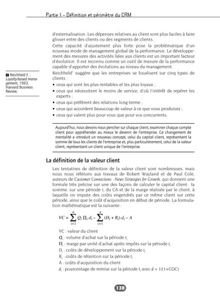 Partie I – Définition et périmètre du CRM
138
d’externalisation. Les dépenses relatives au client sont plus faciles à faire
glisser entre des clients ou des segments de clients.
Cette capacité d’ajustement plus forte pose la problématique d’un
nouveau mode de management global de la performance. Le développe-
ment des mesures des activités liées aux clients est un important facteur
d’évolution. Il est reconnu comme un outil de mesure de la performance
capable d’apporter des évolutions au niveau du management.
Reichheld1
suggère que les entreprises se focalisent sur cinq types de
clients :
• ceux qui sont les plus rentables et les plus loyaux ;
• ceux qui nécessitent le moins de service, d’où l’intérêt de repérer les
experts ;
• ceux qui préfèrent des relations long terme ;
• ceux qui accordent beaucoup de valeur à ce que vous produisez ;
• ceux qui valent plus pour vous que pour vos concurrents.
La définition de la valeur client
Les tentatives de définition de la valeur client sont nombreuses, mais
nous nous référons aux travaux de Robert Wayland et de Paul Cole,
auteurs de Customer Connections : News Strategies for Growth, qui donnent une
formule très précise sur une des façons de calculer le capital client : la
somme, sur une période t, du CA et de la marge réalisée par le client, à
laquelle on impute des coûts engendrés par ce même client sur cette
période, ainsi que le coût d’acquisition en début de période. La formula-
tion mathématique est la suivante :
VC : valeur du client
Qi : volume d’achat sur la période ti
Πi : marge par unité d’achat après impôts sur la période ti
Di : coûts de développement sur la période ti
Ri : coûts de rétention sur la période ti
A : coûts d’acquisition du client
di : pourcentage de remise sur la période ti avec d = 1/(1+COC)
Aujourd’hui, nous devons nous pencher sur chaque client, examiner chaque compte
client pour appréhender au mieux le devenir de l’entreprise. Ce changement de
mentalité a introduit un nouveau concept, celui du capital client, représentant la
somme de tous les clients de l’entreprise et, plus particulièrement, celui de la valeur
client, représentant un client unique de l’entreprise.
Ẅ Reichheld F. :
Loyalty-based mana-
gement, 1993,
Harvard Business
Review.
 