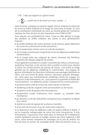 Chapitre 4 – La connaissance du client
139
COC : coûts par rapport au capital investi
= durée de vie du client (en mois, années…)
Cette formule, complexe au premier regard, met en évidence la nécessité
de suivre le chiffre d’affaires et la marge du client dans le temps. Le suivi
de la contribution individuelle du client au résultat global de l’entreprise
explique les liens de plus en plus importants entre CRM et ERP.
Pour calculer une profitabilité du client, il faut en effet affecter la marge
des produits au chiffre d’affaires des clients et plus généralement
disposer :
• du chiffre d’affaires des ventes de biens ou de services (après déduction
de toutes les commissions et des ristournes) ;
• de la marge brute (ventes moins le coût des produits) ;
• de la marge commerciale (marge brute moins les dépenses marketing et
commerciales) ;
• de la marge nette par catégorie de clients (montant des bénéfices
apportés par chaque catégorie de clients).
Il faut également prendre en compte l’ensemble des efforts commerciaux,
marketing, financiers ou de services dont a profité ce client pour calculer
le retour sur investissement par groupe de clients, c’est-à-dire la marge
générée par les dépenses marketing et commerciales. Une logique de
gestion individuelle du client doit s’intéresser aux avantages distribués au
client, soit sous forme de rabais, remises, ristournes, gratuité, échanges,
etc., mais aussi aux investissements marketing comme les voyages, les
invitations à des événements, etc., pour parvenir à quantifier la réalité des
investissements. Les différents postes comprennent les investissements :
• promotionnels (coût de la force de vente interne et externe) ;
• marketing (coût des supports semi-personnalisés ou de masse) ;
• de gestion (coût de gestion des informations) ;
• d’acquisition (coûts d’attraction d’un suspect ou prospect dans
l’entreprise) ;
• de rétention (coût des démarches entreprises pour empêcher le départ
d’un client) ;
• d’attrition (coût de rupture de la relation clientèle) ;
• et les frais de structure (tous les autres frais indirects).
Si la distinction entre les différents coûts est parfois difficile à établir, il
est en revanche indispensable de suivre les coûts d’acquisition. À titre
d’illustration, l’acquisition d’un client dans le domaine de la téléphonie
mobile représente souvent un budget unitaire par client supérieur à 200
euros. Cette somme comprend les avantages sur le prix du mobile, les
frais de mise en service, les avantages divers dans les premiers mois. La
 