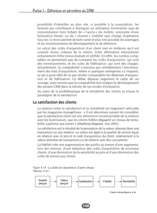 Partie I – Définition et périmètre du CRM
140
possibilité d’identifier au plus vite, si possible à la souscription, les
facteurs qui contribuent à distinguer un utilisateur minimaliste (pas de
consommation hors forfait) de « l’accro » du mobile, synonyme d’une
facturation élevée, ou du « churner » invétéré (qui change d’opérateur
tous les 12 mois) permet de faire varier le plus vite possible les avantages
et les investissements de développement et de rétention.
Le calcul des coûts d’acquisition d’un client met en évidence qu’il est
souvent moins coûteux de le retenir. Cette affirmation nécessiterait
certainement d’être mieux évaluée et vérifiée. En effet, les normes comp-
tables ne permettent pas de comparer les coûts d’acquisition, qui sont
des investissements, et les coûts de fidélisation, qui sont des charges.
Actuellement, la comptabilité n’autorise pas véritablement l’amortisse-
ment des frais d’acquisition, même si quelques entreprises s’y risquent,
ce qui a pour effet de ne pas rendre comparables les dépenses d’acquisi-
tion et de fidélisation. Ce débat dépasse largement le cadre de cet
ouvrage, mais montre que la comptabilité doit intégrer le développement
des projets CRM dans la refonte de ses modes d’évaluation.
Au cœur de la problématique de la rentabilité des clients se trouve le
paradigme de la satisfaction.
La satisfaction des clients
La relation entre la satisfaction et la rentabilité est largement véhiculée
par les magazines managériaux : « Il est désormais naturel de considérer
que la satisfaction client est une dimension incontournable de la relation
avec les fournisseurs, que les clients fidèles dégagent un niveau de renta-
bilité supérieur aux autres » (Marketing Magazine, mai 2002).
La satisfaction est le résultat de la perception de la valeur obtenue dans une
transaction ou une relation. La valeur est égale à la qualité de service reçue
en relation avec le prix et le coût d’acquisition du client, relativement à la
valeur attendue de transactions ou de relation avec des concurrents.
La fidélité crée une augmentation des profits au travers d’une augmenta-
tion des revenus, d’une réduction des coûts d’acquisition de nouveaux
clients, d’une diminution de la sensibilité au prix et d’une diminution des
coûts de service aux clients.
Qualité
perçue
Valeur
perçue
Satisfaction Fidélité Rentabilité
D’après Jokung-Nguena, et al.
Figure 4-14 : La chaîne des équivalences (d’après Jokung-
Nguena, et al.)
 