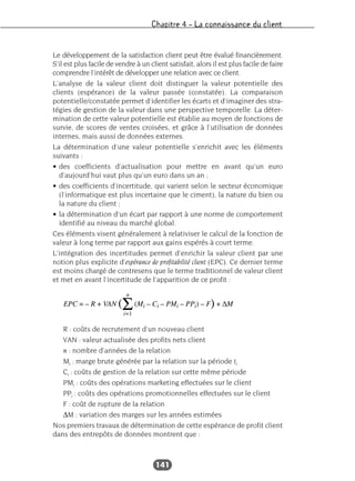 Chapitre 4 – La connaissance du client
141
Le développement de la satisfaction client peut être évalué financièrement.
S’il est plus facile de vendre à un client satisfait, alors il est plus facile de faire
comprendre l’intérêt de développer une relation avec ce client.
L’analyse de la valeur client doit distinguer la valeur potentielle des
clients (espérance) de la valeur passée (constatée). La comparaison
potentielle/constatée permet d’identifier les écarts et d’imaginer des stra-
tégies de gestion de la valeur dans une perspective temporelle. La déter-
mination de cette valeur potentielle est établie au moyen de fonctions de
survie, de scores de ventes croisées, et grâce à l’utilisation de données
internes, mais aussi de données externes.
La détermination d’une valeur potentielle s’enrichit avec les éléments
suivants :
• des coefficients d’actualisation pour mettre en avant qu’un euro
d’aujourd’hui vaut plus qu’un euro dans un an ;
• des coefficients d’incertitude, qui varient selon le secteur économique
(l’informatique est plus incertaine que le ciment), la nature du bien ou
la nature du client ;
• la détermination d’un écart par rapport à une norme de comportement
identifié au niveau du marché global.
Ces éléments visent généralement à relativiser le calcul de la fonction de
valeur à long terme par rapport aux gains espérés à court terme.
L’intégration des incertitudes permet d’enrichir la valeur client par une
notion plus explicite d’espérance de profitabilité client (EPC). Ce dernier terme
est moins chargé de contresens que le terme traditionnel de valeur client
et met en avant l’incertitude de l’apparition de ce profit :
R : coûts de recrutement d’un nouveau client
VAN : valeur actualisée des profits nets client
n : nombre d’années de la relation
Mi : marge brute générée par la relation sur la période ti
Ci : coûts de gestion de la relation sur cette même période
PMi : coûts des opérations marketing effectuées sur le client
PPi : coûts des opérations promotionnelles effectuées sur le client
F : coût de rupture de la relation
∆M : variation des marges sur les années estimées
Nos premiers travaux de détermination de cette espérance de profit client
dans des entrepôts de données montrent que :
 
