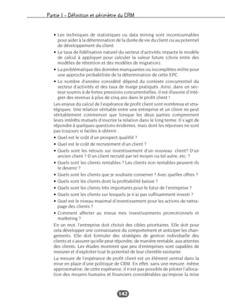 Partie I – Définition et périmètre du CRM
142
• Les techniques de statistiques ou data mining sont incontournables
pour aider à la détermination de la durée de vie du client ou au potentiel
de développement du client.
• Le taux de fidélisation naturel du secteur d’activités impacte le modèle
de calcul à appliquer pour calculer la valeur future (choix entre des
modèles de rétention et des modèles de migration).
• La problématique des données manquantes ou incomplètes milite pour
une approche probabiliste de la détermination de cette EPC.
• Le nombre d’années considéré dépend du contexte concurrentiel du
secteur d’activités et des taux de marge pratiqués. Ainsi, dans un sec-
teur soumis à de fortes pressions concurrentielles, il est illusoire d’inté-
grer des revenus à plus de cinq ans dans le profit client !
Les enjeux du calcul de l’espérance de profit client sont nombreux et stra-
tégiques. Une relation véritable entre une entreprise et un client ne peut
véritablement commencer que lorsque les deux parties comprennent
leurs intérêts mutuels d’inscrire la relation dans le long terme. Il s’agit de
répondre à quelques questions évidentes, mais dont les réponses ne sont
pas toujours si faciles à obtenir :
• Quel est le coût d’un prospect qualifié ?
• Quel est le coût de recrutement d’un client ?
• Quels sont les retours sur investissement d’un nouveau client? D’un
ancien client ? D’un client recruté par tel moyen ou tel autre, etc. ?
• Quels sont les clients rentables ? Les clients non rentables peuvent-ils
le devenir ?
• Quels sont les clients que je souhaite conserver ? Avec quelles offres ?
• Quels sont les clients dont la profitabilité baisse ?
• Quels sont les clients très importants pour le futur de l’entreprise ?
• Quels sont les clients sur lesquels je n’ai pas suffisamment investi ?
• Quel est le niveau maximal d’investissement pour les actions de rattra-
page des clients ?
• Comment affecter au mieux mes investissements promotionnels et
marketing ?
En un mot, l’entreprise doit choisir des cibles prioritaires. Elle doit pour
cela développer une connaissance du comportement et anticiper les chan-
gements. Elle doit formuler des stratégies de gestion individuelle des
clients et s’assurer qu’elle peut répondre, de manière rentable, aux attentes
des clients. Les études montrent que peu d’entreprises sont capables de
mesurer et d’exploiter tout le potentiel de leur clientèle existante.
La mesure de l’espérance de profit client est un élément central dans la
mise en place d’une politique de CRM. En effet, sans une mesure, même
approximative, de cette espérance, il n’est pas possible de piloter l’alloca-
tion des moyens humains et financiers considérables qu’impose la mise
 