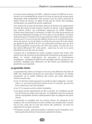 Chapitre 4 – La connaissance du client
143
en œuvre d’une politique de CRM. L’objectif unique du CRM est la cons-
truction de la profitabilité du client et la mise en œuvre de moyens pour
développer cette profitabilité. Très souvent, tous les clients reçoivent le
même niveau de service, en dépit du fait que les clients très rentables
justifieraient une qualité de service supérieure.
Une analyse de la base de données permet de donner une appréciation
correcte des enjeux et des moyens à mettre en œuvre. Il peut apparaître
que certains clients, qui contribuent beaucoup en chiffre d’affaires,
coûtent aussi beaucoup à l’entreprise. En effet, les coûts de promotion et
de services dépassent la marge sur le CA. Dans ce cas de figure, il est plus
intéressant pour l’entreprise de ne pas chercher à retenir ce type de client,
à moins qu’il n’y ait un moyen de redéfinir le prix ou le contenu de la pres-
tation de service. La loi de Pareto se vérifie là aussi avec 20 % des clients
qui génèrent plus de 80 % du CA. Les recherches montrent que ces 20 %
de clients génèrent souvent plus de 150 % des profits, et moins de 10 %
des clients détruisent 50 % des profits : savoir qui ils sont et ce qu’ils
attendent est une des clés du succès.
L’analyse de la rentabilité par client souligne souvent des écarts. Elle
permet ainsi de structurer le portefeuille de l’entreprise en groupes homo-
gènes en termes d’allocations de ressources et d’orientations
stratégiques : stratégies de défense pour protéger certains groupes ou, au
contraire, stratégies plus offensives sur des clients qui présentent des
potentiels sous-exploités.
La pyramide clients
La pyramide des clients (voir figure 4-15) est un des éléments clés dans le
CRM. Elle matérialise l’évolution du client dans l’entreprise. Un simple
classement sur le chiffre d’affaires des clients par ordre décroissant
montre souvent que :
• Les 5 % de bons clients peuvent se scinder en deux catégories : les pre-
miers 1 %, qui sont les très bons clients et les 4 % suivants, qui sont les
bons clients qui vous font travailler.
• Les 15 % suivants sont les clients standards.
• Les petits clients représentent les 80 % restants. Ils n’achètent qu’une
fois de temps en temps et/ou très peu. Ils englobent aussi de nouveaux
clients susceptibles d’entrer ultérieurement dans la catégorie des bons
clients.
La pyramide se complète avec les anciens clients, les prospects et les
suspects, des consommateurs ou des sociétés avec lesquels des contacts
ont eu lieu, mais qui ne sont pas encore des acheteurs. On peut les
segmenter de la façon suivante :
• Prospects chauds : personnes prêtes à acheter et pour lesquelles vous
faites partie des derniers fournisseurs potentiels retenus.
 