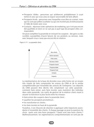 Partie I – Définition et périmètre du CRM
144
• Prospects tièdes : personnes qui achèteront probablement à court
terme et avec qui vous avez un espoir raisonnable de faire affaire.
• Prospects froids : personnes avec lesquelles vous êtes en contact, mais
qui ne sont pas prêtes à acheter ou qui ont montré peu d’enthousiasme
à l’idée de traiter avec vous.
• Contacts : réponses à des opérations de marketing, qui n’ont pas encore
été qualifiées et dont on ne sait pas à quel type de prospect elles cor-
respondent.
On peut compléter la pyramide en incluant les suspects : des gens ou des
sociétés susceptibles d’avoir besoin de vos produits ou services, mais
avec lesquels vous n’avez pas encore été en relation.
La représentation de la base de données sous cette forme est un moyen
très simple de faire comprendre les enjeux du CRM et de le rendre
compréhensible par l’ensemble des acteurs de l’entreprise. Les objectifs
du CRM peuvent être décrits très simplement sur cette pyramide :
comment faire entrer, puis faire monter, puis maintenir des individus
dans cette pyramide. Les outils de gestion de la relation client visent à
assurer la transition la plus facile entre les niveaux :
• faire entrer des suspects dans la pyramide client ;
• qualifier les prospects prometteurs ;
• les transformer en clients ;
• les faire monter en haut de la pyramide.
Toutefois, il est illusoire de chercher à appliquer cette trajectoire ascen-
dante à l’ensemble des clients. À chaque passage se pose la question du
choix : quels sont mes bons prospects ? Quels sont mes bons clients ?
Malheureusement, les segmentations comportementales ne sont pas de
Bons clients
Clients standards
Petits clients
Nouveaux clients
Prospects chauds
Prospects tièdes
Prospects froids
Contacts
Suspects
Figure 4-15 : La pyramide clients
 