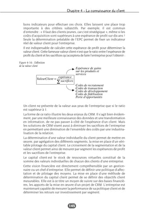 Chapitre 4 – La connaissance du client
145
bons indicateurs pour effectuer ces choix. Elles laissent une place trop
importante à des critères subjectifs. Par exemple, il est commun
d’entendre : « Il faut des clients jeunes, car c’est stratégique », même si les
coûts d’acquisition sont supérieurs à une espérance de profit sur dix ans !
Seule la détermination préalable de l’EPC permet de fixer un indicateur
réel de valeur client pour l’entreprise.
Il est indispensable de calculer cette espérance de profit pour déterminer la
valeur client. Cette fameuse valeur client n’est que le ratio entre l’espérance de
profit du client et les sacrifices qu’acceptera de faire l’entreprise pour l’obtenir :
Un client ne présente de la valeur aux yeux de l’entreprise que si le ratio
est supérieur à 1.
La forme de ce ratio illustre les deux enjeux du CRM. Il s’agit bien évidem-
ment, par une meilleure connaissance des données et une transformation
en information, de ne pas passer à côté de l’espérance d’un client. Mais
les solutions de CRM visent aussi à diminuer les sacrifices de l’entreprise
en permettant une diminution de l’ensemble des coûts par une industria-
lisation de la relation.
La détermination d’une valeur individuelle du client permet de mettre en
œuvre, par agrégation des différents segments, la mise en place d’un véri-
table pilotage du capital client. Le croisement de la segmentation et de la
valeur client permet ainsi de mesurer par segment les espérances de profit
et les sacrifices de l’entreprise.
Le capital client est le stock de ressources virtuelles constitué de la
somme des valeurs individuelles de chacun des clients d’une entreprise.
Cette vision financière est directement compréhensible par un gestion-
naire ou un chef d’entreprise. Elle permet de définir une politique d’affec-
tation et de pilotage des moyens. La mise en place d’une méthode de
détermination du capital client permet de se définir des objectifs client
mesurables. Elle est à ce titre un moyen de suivre sur des bases financiè-
res, les apports de la mise en œuvre d’un projet de CRM. L’entreprise est
maintenant capable de mesurer la performance de sa politique client et de
déterminer les retours sur investissement par segment.
Figure 4-16 : Définition
de la valeur client
 