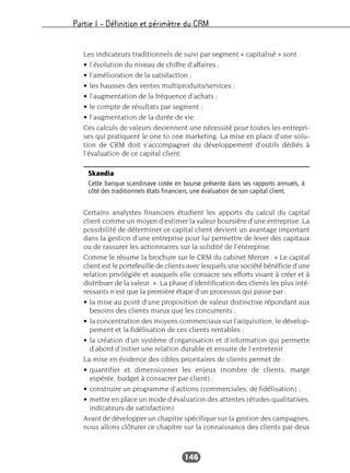 Partie I – Définition et périmètre du CRM
146
Les indicateurs traditionnels de suivi par segment « capitalisé » sont :
• l’évolution du niveau de chiffre d’affaires ;
• l’amélioration de la satisfaction ;
• les hausses des ventes multiproduits/services ;
• l’augmentation de la fréquence d’achats ;
• le compte de résultats par segment ;
• l’augmentation de la durée de vie.
Ces calculs de valeurs deviennent une nécessité pour toutes les entrepri-
ses qui pratiquent le one to one marketing. La mise en place d’une solu-
tion de CRM doit s’accompagner du développement d’outils dédiés à
l’évaluation de ce capital client.
Certains analystes financiers étudient les apports du calcul du capital
client comme un moyen d’estimer la valeur boursière d’une entreprise. La
possibilité de déterminer ce capital client devient un avantage important
dans la gestion d’une entreprise pour lui permettre de lever des capitaux
ou de rassurer les actionnaires sur la solidité de l’entreprise.
Comme le résume la brochure sur le CRM du cabinet Mercer : « Le capital
client est le portefeuille de clients avec lesquels une société bénéficie d’une
relation privilégiée et auxquels elle consacre ses efforts visant à créer et à
distribuer de la valeur. ». La phase d’identification des clients les plus inté-
ressants n’est que la première étape d’un processus qui passe par :
• la mise au point d’une proposition de valeur distinctive répondant aux
besoins des clients mieux que les concurrents ;
• la concentration des moyens commerciaux sur l’acquisition, le dévelop-
pement et la fidélisation de ces clients rentables ;
• la création d’un système d’organisation et d’information qui permette
d’abord d’initier une relation durable et ensuite de l’entretenir.
La mise en évidence des cibles prioritaires de clients permet de :
• quantifier et dimensionner les enjeux (nombre de clients, marge
espérée, budget à consacrer par client) ;
• construire un programme d’actions (commerciales, de fidélisation) ;
• mettre en place un mode d’évaluation des attentes (études qualitatives,
indicateurs de satisfaction).
Avant de développer un chapitre spécifique sur la gestion des campagnes,
nous allons clôturer ce chapitre sur la connaissance des clients par deux
Skandia
Cette banque scandinave cotée en bourse présente dans ses rapports annuels, à
côté des traditionnels états financiers, une évaluation de son capital client.
 