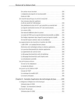 Gestion de la relation client
XVI
Un contour encore incertain. . . . . . . . . . . . . . . . . . . . . . . . . . . . . . . . 226
L’intégration de progiciels est incontournable. . . . . . . . . . . . . . . . . . . . 226
Genèse de l’offre . . . . . . . . . . . . . . . . . . . . . . . . . . . . . . . . . . . . . . . . 226
Un marché dynamique et arrivé à maturité . . . . . . . . . . . . . . . . . . 230
Une croissance deux fois supérieure
à celle du marché de l’informatique. . . . . . . . . . . . . . . . . . . . . . . . . . . 230
Une pénétration de plus de 40 % qui caractérise un marché mûr . . . . . 231
Les logiciels représentent environ 20 % des investissements . . . . . . . . . . 231
Les secteurs cibles . . . . . . . . . . . . . . . . . . . . . . . . . . . . . . . . . . . . . . . 232
Une maturité différente selon les secteurs. . . . . . . . . . . . . . . . . . . . . . . 233
Les projets de CRM sous la coupe des directions fonctionnelles ou dédiées. . . 236
Des budgets importants dans lesquels la part du logiciel est faible . . . . . 236
Un marché toujours atomisé, mais en consolidation . . . . . . . . . . . . . . . 238
La segmentation du marché en matière de CRM . . . . . . . . . . . . . 238
L’offre CRM : un couplage fonction-canaux . . . . . . . . . . . . . . . . . . . . 238
Distinction entre technologies de base et solutions applicatives . . . . . . . . 239
La couverture fonctionnelle des solutions applicatives . . . . . . . . . . . . . . 239
La segmentation des outils de vente . . . . . . . . . . . . . . . . . . . . . . . . . . 240
Le découpage fonctionnel des outils de marketing. . . . . . . . . . . . . . . . . 240
Le découpage fonctionnel des outils d’après-vente . . . . . . . . . . . . . . . . . 241
La verticalisation sectorielle . . . . . . . . . . . . . . . . . . . . . . . . . . . . . . . . 241
Les principaux acteurs. . . . . . . . . . . . . . . . . . . . . . . . . . . . . . . . . . . 241
Un mot sur les intégrateurs . . . . . . . . . . . . . . . . . . . . . . . . . . . . . . . . 241
Le monde des éditeurs . . . . . . . . . . . . . . . . . . . . . . . . . . . . . . . . . . . . 242
Un point sur le CRM en ASP . . . . . . . . . . . . . . . . . . . . . . . . . . . . . . 243
Concept de l’ASP . . . . . . . . . . . . . . . . . . . . . . . . . . . . . . . . . . . . . . . 245
Les avantages du modèle ASP . . . . . . . . . . . . . . . . . . . . . . . . . . . . . . 245
Les acteurs principaux. . . . . . . . . . . . . . . . . . . . . . . . . . . . . . . . . . . . 246
Chapitre 8 – Exemples d’application des technologies de base . . . . . . .249
L’intégration téléphonie-informatique. . . . . . . . . . . . . . . . . . . . . . 250
Utilisation dans le CRM . . . . . . . . . . . . . . . . . . . . . . . . . . . . . . . . . . 250
Exemple : la restauration à domicile . . . . . . . . . . . . . . . . . . . . . . . . . . 252
Le travail de groupe . . . . . . . . . . . . . . . . . . . . . . . . . . . . . . . . . . . . . 252
Utilisation dans le CRM . . . . . . . . . . . . . . . . . . . . . . . . . . . . . . . . . . 252
 