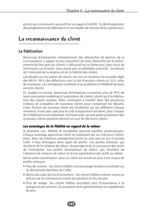 Chapitre 4 – La connaissance du client
147
points qui connaissent aujourd’hui un regain d’intérêt : le développement
des programmes de fidélisation et les études de mesure de la satisfaction.
La reconnaissance du client
La fidélisation
Beaucoup d’entreprises entreprennent des démarches de gestion de la
connaissance. L’aspect le plus important de cette démarche est le renfor-
cement du lien avec les clients. L’efficacité ne se limite pas à des choix de
techniques ou d’outils, mais passe par un préalable essentiel : la mesure
de l’intensité de la relation et de la fidélité des clients.
Les études sur les pertes de clients ont mis en évidence la nouvelle règle
des 90/10 : 90 % des défections sont le fait d’anciens clients et 10 %, celui
de nouveaux. Les entreprises souffrent d’un problème d’infidélité de leurs
anciens clients.
Et, malgré ce constat, beaucoup d’entreprises consacrent plus de 70 % de
leurs ressources marketing à l’acquisition de clients, plutôt qu’à la fidélisa-
tion des clients anciens. Elles continuent à investir dans des processus
coûteux de conquêtes de nouveaux clients pour compenser les départs.
Cette illusion du nouveau client est troublante car les différents travaux
montrent, d’une part, que plus le coût d’acquisition est élevé, plus l’impact
de la fidélisation est important, et d’autre part, qu’une petite proportion des
nouveaux clients pourront devenir un jour de très bons clients.
Les avantages de la fidélité en regard de la valeur
À première vue, fidélité et rentabilité peuvent paraître antinomiques.
Chaque avantage apporté au client se traduisant par un coût pour l’entre-
prise. Mais les relations entreprises/clients ne sont pas un jeu à somme
nulle. Il faut distinguer deux types de profits. Les profits vertueux, qui
résultent de la création de valeur, du partage et de la croissance des actifs
de l’entreprise. Les profits destructeurs de valeur, qui résultent de
l’absence de création de valeur et d’une exploitation des actifs au rabais.
Selon cette classification, plus un client est ancien et plus il est source de
profits vertueux :
• Plus de volume : les clients fidèles ont davantage tendance à acheter car
ils deviennent familiers de l’offre.
• Moins de coûts de fonctionnement : les clients fidèles coûtent moins en
service car ils connaissent mieux les produits et les circuits.
• Plus de marge : les clients fidèles accordent plus d’importance à la
marque et aux services. Ils acceptent donc généralement un supplément
de prix.
 