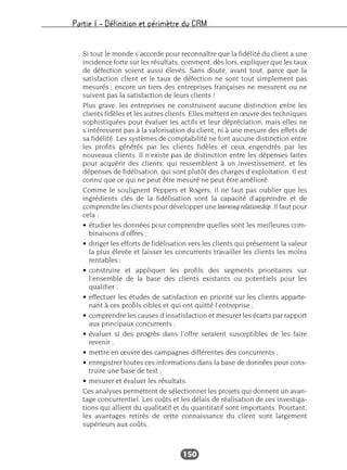 Partie I – Définition et périmètre du CRM
150
Si tout le monde s’accorde pour reconnaître que la fidélité du client a une
incidence forte sur les résultats, comment, dès lors, expliquer que les taux
de défection soient aussi élevés. Sans doute, avant tout, parce que la
satisfaction client et le taux de défection ne sont tout simplement pas
mesurés ; encore un tiers des entreprises françaises ne mesurent ou ne
suivent pas la satisfaction de leurs clients !
Plus grave, les entreprises ne construisent aucune distinction entre les
clients fidèles et les autres clients. Elles mettent en œuvre des techniques
sophistiquées pour évaluer les actifs et leur dépréciation, mais elles ne
s’intéressent pas à la valorisation du client, ni à une mesure des effets de
sa fidélité. Les systèmes de comptabilité ne font aucune distinction entre
les profits générés par les clients fidèles et ceux engendrés par les
nouveaux clients. Il n’existe pas de distinction entre les dépenses faites
pour acquérir des clients, qui ressemblent à un investissement, et les
dépenses de fidélisation, qui sont plutôt des charges d’exploitation. Il est
connu que ce qui ne peut être mesuré ne peut être amélioré.
Comme le soulignent Peppers et Rogers, il ne faut pas oublier que les
ingrédients clés de la fidélisation sont la capacité d’apprendre et de
comprendre les clients pour développer une learning relationship. Il faut pour
cela :
• étudier les données pour comprendre quelles sont les meilleures com-
binaisons d’offres ;
• diriger les efforts de fidélisation vers les clients qui présentent la valeur
la plus élevée et laisser les concurrents travailler les clients les moins
rentables ;
• construire et appliquer les profils des segments prioritaires sur
l’ensemble de la base des clients existants ou potentiels pour les
qualifier ;
• effectuer les études de satisfaction en priorité sur les clients apparte-
nant à ces profils cibles et qui ont quitté l’entreprise ;
• comprendre les causes d’insatisfaction et mesurer les écarts par rapport
aux principaux concurrents ;
• évaluer si des progrès dans l’offre seraient susceptibles de les faire
revenir ;
• mettre en œuvre des campagnes différentes des concurrents ;
• enregistrer toutes ces informations dans la base de données pour cons-
truire une base de test ;
• mesurer et évaluer les résultats.
Ces analyses permettent de sélectionner les projets qui donnent un avan-
tage concurrentiel. Les coûts et les délais de réalisation de ces investiga-
tions qui allient du qualitatif et du quantitatif sont importants. Pourtant,
les avantages retirés de cette connaissance du client sont largement
supérieurs aux coûts.
 