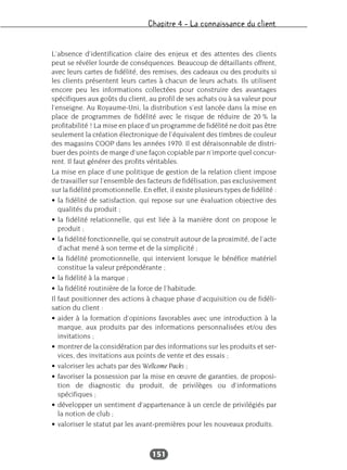 Chapitre 4 – La connaissance du client
151
L’absence d’identification claire des enjeux et des attentes des clients
peut se révéler lourde de conséquences. Beaucoup de détaillants offrent,
avec leurs cartes de fidélité, des remises, des cadeaux ou des produits si
les clients présentent leurs cartes à chacun de leurs achats. Ils utilisent
encore peu les informations collectées pour construire des avantages
spécifiques aux goûts du client, au profil de ses achats ou à sa valeur pour
l’enseigne. Au Royaume-Uni, la distribution s’est lancée dans la mise en
place de programmes de fidélité avec le risque de réduire de 20 % la
profitabilité ! La mise en place d’un programme de fidélité ne doit pas être
seulement la création électronique de l’équivalent des timbres de couleur
des magasins COOP dans les années 1970. Il est déraisonnable de distri-
buer des points de marge d’une façon copiable par n’importe quel concur-
rent. Il faut générer des profits véritables.
La mise en place d’une politique de gestion de la relation client impose
de travailler sur l’ensemble des facteurs de fidélisation, pas exclusivement
sur la fidélité promotionnelle. En effet, il existe plusieurs types de fidélité :
• la fidélité de satisfaction, qui repose sur une évaluation objective des
qualités du produit ;
• la fidélité relationnelle, qui est liée à la manière dont on propose le
produit ;
• la fidélité fonctionnelle, qui se construit autour de la proximité, de l’acte
d’achat mené à son terme et de la simplicité ;
• la fidélité promotionnelle, qui intervient lorsque le bénéfice matériel
constitue la valeur prépondérante ;
• la fidélité à la marque ;
• la fidélité routinière de la force de l’habitude.
Il faut positionner des actions à chaque phase d’acquisition ou de fidéli-
sation du client :
• aider à la formation d’opinions favorables avec une introduction à la
marque, aux produits par des informations personnalisées et/ou des
invitations ;
• montrer de la considération par des informations sur les produits et ser-
vices, des invitations aux points de vente et des essais ;
• valoriser les achats par des Wellcome Packs ;
• favoriser la possession par la mise en œuvre de garanties, de proposi-
tion de diagnostic du produit, de privilèges ou d’informations
spécifiques ;
• développer un sentiment d’appartenance à un cercle de privilégiés par
la notion de club ;
• valoriser le statut par les avant-premières pour les nouveaux produits.
 