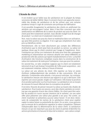 Partie I – Définition et périmètre du CRM
152
L’écoute du client
Il est évident qu’un faible taux de satisfaction est la plupart du temps
synonyme de faible fidélité. Mais il convient d’avoir une approche raison-
nable des études de satisfaction et de les utiliser avec une certaine
prudence lorsqu’il s’agit de construire une politique de fidélisation.
Il est possible d’augmenter la satisfaction des clients en améliorant les
attributs qui encouragent l’achat. Mais il faut être conscient que cette
amélioration est différente de la valeur du produit aux yeux du client. Un
client peut être totalement satisfait, mais décider malgré tout de changer
de produit ! Le client est-il totalement irrationnel ?
Non, mais la valeur aux yeux du client se matérialise dans son utilisation,
qui peut être positive ou négative. Il ne s’agit pas simplement d’un ratio
prix sur bénéfices retirés.
Premièrement, elle ne tient absolument pas compte des différences
d’utilisation que le client peut faire du produit ou service. La valeur est
quelque chose que le client construit par l’usage et l’expérience. Ainsi,
l’entreprise qui utilise son traitement de texte pour faire des campagnes
marketing et industrialiser ses relances attache une valeur différente au
produit de celle des auteurs qui tapent maladroitement ce livre. La facilité
d’utilisation des fonctions complexes jouera dans la construction de la
valeur du traitement de texte pour l’entreprise, mais pas pour les auteurs.
En second lieu, ce ratio simpliste suppose que le client est totalement
rationnel et qu’il sait évaluer l’ensemble de l’offre avant acquisition ; ceci
est totalement irréaliste, même à l’heure d’Internet.
La valeur est une attente du client. Elle exprime un futur et existe
d’ailleurs indépendamment des produits et des concurrents. Elle est
abstraite. Comprendre cette attente, c’est pouvoir anticiper. Au contraire,
la satisfaction mesure une réaction par rapport à ce qui a été fourni. Elle
exprime une vision passée, forgée sur l’utilisation. Elle évalue la position
d’un produit particulier ou d’un fournisseur. La satisfaction est un moyen
de mesurer le travail effectué dans la conception du produit.
Il est donc illusoire de penser mesurer la valeur au travers des études de
satisfaction. Pour toutes ces raisons, avoir des clients satisfaits ne consti-
tue pas une garantie d’avoir des clients fidèles. Un client peut être satis-
fait du produit et n’avoir aucune intention de le racheter, car une autre
offre peut présenter une valeur plus grande à ses yeux. Par contre, un
client insatisfait ne présentera aucune valeur future ! Il est donc néces-
saire de comprendre les racines de la satisfaction client pour espérer
capter la valeur future ou potentielle du client. En ce sens, nous pensons
que la mesure de la satisfaction apprécie la valeur compétitive. Élément
indispensable dans la détermination de la valeur client, la satisfaction
mesure ce qui est important aux yeux du client et permet d’identifier les
actions prioritaires et d’assurer le futur de la relation : sans valeur compé-
 