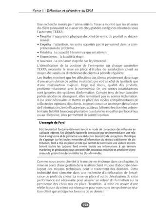Partie I – Définition et périmètre du CRM
154
Une recherche menée par l’université du Texas a montré que les attentes
du client pouvaient se classer en cinq grandes catégories résumées sous
l’acronyme TERRA :
• Tangibles : l’apparence physique du point de vente, du produit ou du per-
sonnel.
• Empathy : l’attention, les soins apportés par le personnel dans la com-
préhension du problème.
• Reliability : la capacité à fournir ce qui est attendu.
• Responsiveness : la faculté à réagir.
• Assurance : la confiance inspirée par le personnel.
L’identification de la position de l’entreprise sur chaque paramètre
TERRA nécessite la mise en place d’études de satisfaction client au
moyen de panels ou d’interviews de clients à période régulière.
Les études montrent que les défections des clients proviennent davantage
d’une accumulation de petites insatisfactions et d’un effet de lassitude que
d’une insatisfaction majeure : litige mal résolu, qualité des produits,
problème relationnel avec le commercial. Or, ces petites insatisfactions
sont ignorées des systèmes d’information. Compte tenu de leur caractère
parfois anodin ou dérangeant, elles remontent peu au service réclamation.
Il est donc nécessaire de mettre en place des modes complémentaires de
collecte des opinions des clients. Internet constitue un moyen de collecter
de l’information client efficace et peu coûteux. Même si les données présen-
tent une fiabilité beaucoup plus faible que dans les enquêtes par face à face
ou au téléphone, elles permettent de sentir l’opinion.
Comme nous avons cherché à le mettre en évidence dans ce chapitre, la
mise en place d’une gestion de la relation client impose d’abord de déve-
lopper des moyens techniques pour le traitement des données. Cette
technicité doit s’inscrire dans une recherche d’amélioration de l’espé-
rance de profit du client. La mise en place d’outils d’évaluation de cette
performance est nécessaire pour assurer un retour d’information sur la
pertinence des choix mis en place. Toutefois, la mise en œuvre d’une
réelle écoute du client est nécessaire pour construire un système de rela-
tion client qui anticipe les besoins de ce dernier.
L’exemple de Ford
Ford souhaitait fondamentalement revoir le mode de conception des véhicules en
utilisant Internet. Ses objectifs étaient de construire par cet intermédiaire une rela-
tion à long terme et de permettre une réduction des coûts de conception. Plutôt que
de s’appuyer sur les seules remontées d’information du réseau traditionnel de dis-
tribution, Ford a mis en place un site qui permet de construire une voiture en com-
binant toutes les options. Ford envoie toutes ses informations à ses services
marketing et production pour concevoir des nouveaux modèles et améliorer le pro-
cessus de production des modèles les plus demandés.
 