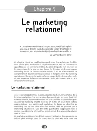 155
Chapitre 5
Le marketing
relationnel
« Le customer marketing est un processus planifié qui exploite
une base de données client et un ensemble intégré de méthodes et
de supports pour atteindre des objectifs de clientèle mesurables. »
Jay Curry et Ludovic Stora
Ce chapitre décrit les modifications profondes des techniques de diffu-
sion (mode push) et de mise à disposition (mode pull) de l’information
apportées par les solutions de CRM. La première partie met en avant les
fondamentaux de la gestion des bases de données et des campagnes
marketing. Avant de penser automatisation, il est en effet essentiel de
comprendre et d’optimiser les processus et l’organisation du marketing
opérationnel. La seconde partie présente, quant à elle, de nouvelles tech-
niques au service de la customisation de profils, de l’interactivité et de la
diffusion d’information.
Le marketing relationnel
Avec le développement de la connaissance du client, l’importance de la
fonction marketing s’est accrue dans l’ensemble des secteurs d’activité.
Comme souvent, les dénominations les plus diverses se bousculent pour
qualifier ce marketing orienté client ou en mettre en avant telle ou telle
caractéristique : du traditionnel marketing de bases de données au
marketing one to one lancé dans les années 1990, en passant par le
marketing situationnel. Ces différents qualificatifs s’appliquent tous à
mettre en évidence la nécessité de construire et de maintenir la relation
avec le client.
Ce marketing relationnel se définit comme l’utilisation d’un ensemble de
médias pour interagir avec un client dont le profil est entré dans une
 