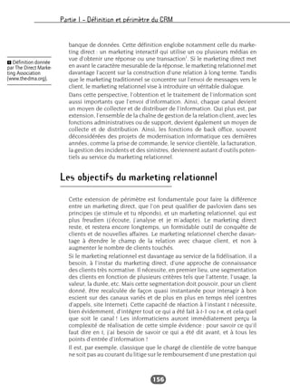 Partie I – Définition et périmètre du CRM
156
banque de données. Cette définition englobe notamment celle du marke-
ting direct : un marketing interactif qui utilise un ou plusieurs médias en
vue d’obtenir une réponse ou une transaction1
. Si le marketing direct met
en avant le caractère mesurable de la réponse, le marketing relationnel met
davantage l’accent sur la construction d’une relation à long terme. Tandis
que le marketing traditionnel se concentre sur l’envoi de messages vers le
client, le marketing relationnel vise à introduire un véritable dialogue.
Dans cette perspective, l’obtention et le traitement de l’information sont
aussi importants que l’envoi d’information. Ainsi, chaque canal devient
un moyen de collecter et de distribuer de l’information. Qui plus est, par
extension, l’ensemble de la chaîne de gestion de la relation client, avec les
fonctions administratives ou de support, devient également un moyen de
collecte et de distribution. Ainsi, les fonctions de back office, souvent
déconsidérées des projets de modernisation informatique ces dernières
années, comme la prise de commande, le service clientèle, la facturation,
la gestion des incidents et des sinistres, deviennent autant d’outils poten-
tiels au service du marketing relationnel.
Les objectifs du marketing relationnel
Cette extension de périmètre est fondamentale pour faire la différence
entre un marketing direct, que l’on peut qualifier de pavlovien dans ses
principes (je stimule et tu réponds), et un marketing relationnel, qui est
plus freudien (j’écoute, j’analyse et je m’adapte). Le marketing direct
reste, et restera encore longtemps, un formidable outil de conquête de
clients et de nouvelles affaires. Le marketing relationnel cherche davan-
tage à étendre le champ de la relation avec chaque client, et non à
augmenter le nombre de clients touchés.
Si le marketing relationnel est davantage au service de la fidélisation, il a
besoin, à l’instar du marketing direct, d’une approche de connaissance
des clients très normative. Il nécessite, en premier lieu, une segmentation
des clients en fonction de plusieurs critères tels que l’attente, l’usage, la
valeur, la durée, etc. Mais cette segmentation doit pouvoir, pour un client
donné, être recalculée de façon quasi instantanée pour interagir à bon
escient sur des canaux variés et de plus en plus en temps réel (centres
d’appels, site Internet). Cette capacité de réaction à l’instant t nécessite,
bien évidemment, d’intégrer tout ce qui a été fait à t-1 ou t-n, et cela quel
que soit le canal ! Les informaticiens auront immédiatement perçu la
complexité de réalisation de cette simple évidence : pour savoir ce qu’il
faut dire en t, j’ai besoin de savoir ce qui a été dit avant, et à tous les
points d’entrée d’information !
Il est, par exemple, classique que le chargé de clientèle de votre banque
ne soit pas au courant du litige sur le remboursement d’une prestation qui
Ẅ Définition donnée
par The Direct Marke-
ting Association
(www.the-dma.org).
 