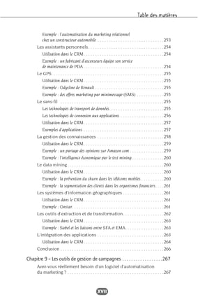 Table des matières
XVII
Exemple : l’automatisation du marketing relationnel
chez un constructeur automobile . . . . . . . . . . . . . . . . . . . . . . . . . . . . .253
Les assistants personnels. . . . . . . . . . . . . . . . . . . . . . . . . . . . . . . . .254
Utilisation dans le CRM. . . . . . . . . . . . . . . . . . . . . . . . . . . . . . . . . . .254
Exemple : un fabricant d’ascenseurs équipe son service
de maintenance de PDA . . . . . . . . . . . . . . . . . . . . . . . . . . . . . . . . . . .254
Le GPS. . . . . . . . . . . . . . . . . . . . . . . . . . . . . . . . . . . . . . . . . . . . . . . . .255
Utilisation dans le CRM. . . . . . . . . . . . . . . . . . . . . . . . . . . . . . . . . . .255
Exemple : Odysline de Renault . . . . . . . . . . . . . . . . . . . . . . . . . . . . . .255
Exemple : des offres marketing par minimessage (SMS) . . . . . . . . . . . .255
Le sans-fil . . . . . . . . . . . . . . . . . . . . . . . . . . . . . . . . . . . . . . . . . . . . .255
Les technologies de transport de données. . . . . . . . . . . . . . . . . . . . . . . .255
Les technologies de connexion aux applications . . . . . . . . . . . . . . . . . . .256
Utilisation dans le CRM. . . . . . . . . . . . . . . . . . . . . . . . . . . . . . . . . . .257
Exemples d’applications . . . . . . . . . . . . . . . . . . . . . . . . . . . . . . . . . . .257
La gestion des connaissances . . . . . . . . . . . . . . . . . . . . . . . . . . . . .258
Utilisation dans le CRM. . . . . . . . . . . . . . . . . . . . . . . . . . . . . . . . . . .259
Exemple : un partage des opinions sur Amazon.com . . . . . . . . . . . . . . .259
Exemple : l’intelligence économique par le text mining . . . . . . . . . . . . . .260
Le data mining. . . . . . . . . . . . . . . . . . . . . . . . . . . . . . . . . . . . . . . . . .260
Utilisation dans le CRM. . . . . . . . . . . . . . . . . . . . . . . . . . . . . . . . . . .260
Exemple : la prévention du churn dans les télécoms mobiles . . . . . . . . . .260
Exemple : la segmentation des clients dans les organismes financiers. . . .261
Les systèmes d’information géographiques . . . . . . . . . . . . . . . . . .261
Utilisation dans le CRM. . . . . . . . . . . . . . . . . . . . . . . . . . . . . . . . . . .261
Exemple : Onstar. . . . . . . . . . . . . . . . . . . . . . . . . . . . . . . . . . . . . . . .261
Les outils d’extraction et de transformation. . . . . . . . . . . . . . . . . .262
Utilisation dans le CRM. . . . . . . . . . . . . . . . . . . . . . . . . . . . . . . . . . .263
Exemple : Siebel et les liaisons entre SFA et EMA. . . . . . . . . . . . . . . . .263
L’intégration des applications . . . . . . . . . . . . . . . . . . . . . . . . . . . . .263
Utilisation dans le CRM. . . . . . . . . . . . . . . . . . . . . . . . . . . . . . . . . . .264
Conclusion . . . . . . . . . . . . . . . . . . . . . . . . . . . . . . . . . . . . . . . . . . . . .266
Chapitre 9 – Les outils de gestion de campagnes . . . . . . . . . . . . . . . . . .267
Avez-vous réellement besoin d’un logiciel d’automatisation
du marketing ? . . . . . . . . . . . . . . . . . . . . . . . . . . . . . . . . . . . . . . . . . .267
 