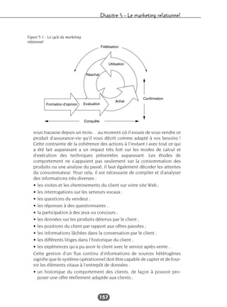 Chapitre 5 – Le marketing relationnel
157
vous tracasse depuis un mois… au moment où il essaie de vous vendre ce
produit d’assurance-vie qu’il vous décrit comme adapté à vos besoins !
Cette contrainte de la cohérence des actions à l’instant t avec tout ce qui
a été fait auparavant a un impact très fort sur les modes de calcul et
d’exécution des techniques présentées auparavant. Les études de
comportement ne s’appuient pas seulement sur la consommation des
produits ou une analyse du passé, il faut également décoder les attentes
du consommateur. Pour cela, il est nécessaire de compiler et d’analyser
des informations très diverses :
• les visites et les cheminements du client sur votre site Web ;
• les interrogations sur les serveurs vocaux ;
• les questions du vendeur ;
• les réponses à des questionnaires ;
• la participation à des jeux ou concours ;
• les données sur les produits détenus par le client ;
• les positions du client par rapport aux offres passées ;
• les informations lâchées dans la conversation par le client ;
• les différents litiges dans l’historique du client ;
• les expériences qu’a pu avoir le client avec le service après-vente…
Cette gestion d’un flux continu d’informations de sources hétérogènes
signifie que le système opérationnel doit être capable de capter et de four-
nir les éléments vitaux à l’entrepôt de données :
• un historique du comportement des clients, de façon à pouvoir pro-
poser une offre réellement adaptée aux clients ;
Figure 5-1 : Le cycle du marketing
relationnel
 
