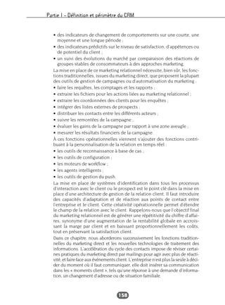 Partie I – Définition et périmètre du CRM
158
• des indicateurs de changement de comportements sur une courte, une
moyenne et une longue période ;
• des indicateurs prédictifs sur le niveau de satisfaction, d’appétences ou
de potentiel du client ;
• un suivi des évolutions du marché par comparaison des réactions de
groupes stables de consommateurs à des approches marketing.
La mise en place de ce marketing relationnel nécessite, bien sûr, les fonc-
tions traditionnelles, issues du marketing direct, que proposent la plupart
des outils de gestion de campagnes ou d’automatisation du marketing :
• faire les requêtes, les comptages et les rapports ;
• extraire les fichiers pour les actions liées au marketing relationnel ;
• extraire les coordonnées des clients pour les enquêtes ;
• intégrer des listes externes de prospects ;
• distribuer les contacts entre les différents acteurs ;
• suivre les remontées de la campagne ;
• évaluer les gains de la campagne par rapport à une zone aveugle ;
• mesurer les résultats financiers de la campagne.
À ces fonctions opérationnelles viennent s’ajouter des fonctions contri-
buant à la personnalisation de la relation en temps réel :
• les outils de reconnaissance à base de cas ;
• les outils de configuration ;
• les moteurs de workflow ;
• les agents intelligents ;
• les outils de gestion du push.
La mise en place de systèmes d’identification dans tous les processus
d’interaction avec le client ou le prospect est le point clé dans la mise en
place d’une architecture de gestion de la relation client. Il faut introduire
des capacités d’adaptation et de réaction aux points de contact entre
l’entreprise et le client. Cette créativité opérationnelle permet d’étendre
le champ de la relation avec le client. Rappelons-nous que l’objectif final
du marketing relationnel est de générer une répétitivité du chiffre d’affai-
res, synonyme d’une augmentation de la rentabilité globale en accrois-
sant la marge par client et en baissant proportionnellement les coûts,
tout en préservant la satisfaction client.
Dans ce chapitre, nous aborderons successivement les fonctions tradition-
nelles du marketing direct et les nouvelles technologies de traitement des
informations. L’accélération du cycle des contacts impose de réviser certai-
nes pratiques du marketing direct par mailings pour agir avec plus de réacti-
vité, et faire face aux événements client. L’entreprise n’est plus la seule à déci-
der du moment où il faut communiquer, elle doit insérer sa communication
dans les « moments client », tels qu’une réponse à une demande d’informa-
tion, un changement d’adresse ou de situation familiale.
 