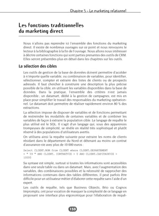 Chapitre 5 – Le marketing relationnel
159
Les fonctions traditionnelles
du marketing direct
Nous n’allons pas reprendre ici l’ensemble des fonctions du marketing
direct. Il existe de nombreux ouvrages sur ce point et nous renvoyons le
lecteur à la bibliographie à la fin de l’ouvrage. Nous allons nous intéresser
à décrire certaines fonctions qui sont parties prenantes des outils de CRM.
Elles seront présentées plus en détail dans les chapitres sur les outils.
La sélection des cibles
Les outils de gestion de la base de données doivent permettre d’accéder
à n’importe quelle variable, ou combinaison de variables, pour identifier,
sélectionner, compter et extraire des listes de clients ou de prospects
adressés. Il faut chercher à construire une description la plus précise
possible de la cible, en utilisant les variables disponibles dans la base de
données. Dans la pratique, l’ensemble des critères n’est jamais
disponible ; un datamart, dédié à la gestion de campagnes, est mis en
place pour simplifier le travail des responsables du marketing opération-
nel. Le datamart doit permettre de réaliser rapidement environ 80 % des
extractions.
La sélection impose de disposer de variables et de fonctions permettant
de restreindre les modalités de certaines variables et de combiner les
variables de façon à extraire la population cible. Le langage de requête le
plus utilisé est le SQL. Il s’agit d’un langage qui, sous des apparences
trompeuses de simplicité, se révèle en réalité très sophistiqué et plutôt
réservé à des populations d’utilisateurs avertis.
On utilisera ainsi la requête suivante pour extraire les noms de clients
résidant dans le département du Nord et détenant au moins un contrat
d’assurance-vie avec plus de 10 000 euros :
Select CLIENT.NOM from CLIENT where CLIENT.DEPARTEMENT
= " 59 " AND CLIENT. CONTRATVIE > 0 AND CLIENT.CAPITAUXVIE >
10000
Sa syntaxe est simple, surtout si toutes les informations sont accessibles
dans une seule table ou dans un datamart. Mais, avec l’augmentation des
variables, des combinaisons possibles et la nécessité de rapprocher des
informations contenues dans des tables différentes, il peut parfois être
difficile pour un utilisateur métier d’élaborer cette requête sans l’aide d’un
expert.
Les outils de requête, tels que Business Objects, Brio ou Cognos
Impromptu, ont pour vocation de masquer la complexité de ce langage en
proposant une interface plus ergonomique pour l’élaboration de requê-
 