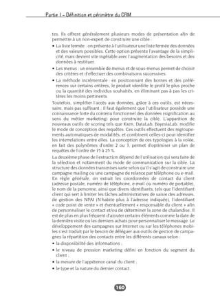 Partie I – Définition et périmètre du CRM
160
tes. Ils offrent généralement plusieurs modes de présentation afin de
permettre à un non-expert de construire une cible :
• La liste fermée : on présente à l’utilisateur une liste fermée des données
et des valeurs possibles. Cette option présente l’avantage de la simpli-
cité, mais devient vite ingérable avec l’augmentation des besoins et des
données à restituer.
• Les menus : un ensemble de menus et de sous-menus permet de choisir
des critères et d’effectuer des combinaisons successives.
• La méthode incrémentale : en positionnant des bornes et des préfé-
rences sur certains critères, le produit identifie le profil le plus proche
ou la quantité des individus souhaités, en éliminant pas à pas les cri-
tères les moins pertinents.
Toutefois, simplifier l’accès aux données, grâce à ces outils, est néces-
saire, mais pas suffisant ; il faut également que l’utilisateur possède une
connaissance forte du contenu fonctionnel des données (signification au
sens du métier marketing) pour construire la cible. L’apparition de
nouveaux outils de scoring tels que Kxen, DataLab, BayesiaLab, modifie
le mode de conception des requêtes. Ces outils effectuent des regroupe-
ments automatiques de modalités, et combinent celles-ci pour identifier
les interrelations entre elles. La conception de ces typologies à la volée,
en fait des polynômes d’ordre 2 ou 3, permet d’optimiser un plan de
requêtes de l’ordre de 15 à 25 %.
La deuxième phase de l’extraction dépend de l’utilisation qui sera faite de
la sélection et notamment du mode de communication sur la cible. La
structure des données transmises varie selon qu’il s’agit de construire une
campagne mailing ou une campagne de relance par téléphone ou e-mail.
En règle générale, on extrait les coordonnées de contact du client
(adresse postale, numéro de téléphone, e-mail ou numéro de portable),
le nom de la personne, ainsi que divers identifiants, tels que l’identifiant
client qui sert à limiter les tâches administratives de saisie des adresses,
de gestion des NPAI (N’habite plus à l’adresse indiquée), l’identifiant
« code point de vente » et éventuellement « responsable du client » afin
de personnaliser le contact et/ou de déterminer la zone de chalandise. Il
est de plus en plus fréquent d’ajouter certains éléments comme la date de
la dernière visite ou les derniers achats pour personnaliser le message. Le
développement des campagnes sur Internet ou sur les téléphones mobi-
les s’est traduit par le besoin de déléguer aux outils de gestion de campa-
gnes la répartition des contacts entre les différents canaux selon :
• la disponibilité des informations ;
• le niveau de pression marketing défini en fonction du segment du
client ;
• la mesure de l’appétence canal du client ;
• le type et la nature du dernier contact.
 
