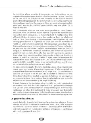 Chapitre 5 – Le marketing relationnel
161
La troisième phase consiste à transmettre ces informations sur un
support informatique pour permettre la réalisation de l’action. L’amélio-
ration des outils de conception des courriers ou des e-mails modifie
profondément la production des communications avec une personnalisa-
tion de plus en plus forte du document. Ainsi, un constructeur automobile
prestigieux envoie des mailings personnalisés avec une photo de la
voiture du client.
Les nombreuses missions, que nous avons pu effectuer dans diverses
industries, nous ont amenés à constater que la qualité des adresses reste
souvent un point critique dans le marketing client. Il s’agit pourtant d’un
élément clé dans la mise en œuvre d’un marketing direct ou relationnel
avec le client. Une trivialité pour commencer : il est important de bien
orthographier le nom et le prénom du client car, lors des moments de
vérité, les approximations auront un effet désastreux. Les auteurs de ce
livre sont fréquemment victimes de transformation de Venturi en Ventury
ou Venturini, et Lefébure en Lefebvre, un détail certes, mais qui finit à la
longue par donner une préférence aux efforts des entreprises qui ortho-
graphient bien nos noms. Pour cela, il est essentiel que tous les agents en
front office client puissent modifier l’orthographe et l’adresse des clients
et que ces modifications soient validées et répercutées sur l’ensemble des
canaux et des outils de la relation client. Une simple correction de l’ortho-
graphe doit être possible, en une seule transaction et sans avoir à suivre
un circuit administratif qui prenne trois mois !
Ce point sur l’orthographe des noms étant réglé, nous allons nous intéres-
ser de façon plus précise à la gestion des adresses. L’adresse postale est
souvent la seule information détenue sur un prospect ou un client qui a
remonté un coupon. Il est dès lors vital d’accorder à cette donnée tout
l’intérêt qu’elle mérite. En effet, la gestion de l’adresse est un moyen de
reconstruire la vision client individu, la vision client global avec sa famille
et la vision environnementale grâce au géomarketing.
Il s’agit également du pivot pour mieux contrôler les coûts en évitant de
relancer un client avec des offres de prospection… plus intéressantes que
son tarif (les offres de réabonnement presse sont toujours moins intéres-
santes que les offres de recrutement !), en ne proposant plus de recruter
des ex-clients mauvais payeurs, en limitant les messages non distribués
et les risques de surfacturation postale en cas de retours trop importants.
La gestion des adresses
Avant d’aborder la partie technique sur la gestion des adresses, il nous
semble nécessaire d’aborder la gestion des NPAI. Cette tâche manuelle
qui consiste à ouvrir les retours courrier de La Poste pour non-distribution
est malheureusement réduite dans certaines entreprises… au stockage
des enveloppes pour destruction.
 
