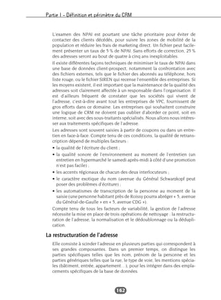 Partie I – Définition et périmètre du CRM
162
L’examen des NPAI est pourtant une tâche prioritaire pour éviter de
contacter des clients décédés, pour suivre les zones de mobilité de la
population et réduire les frais de marketing direct. Un fichier peut facile-
ment présenter un taux de 5 % de NPAI. Sans efforts de correction, 25 %
des adresses seront au bout de quatre à cinq ans inexploitables.
Il existe différentes façons techniques de minimiser le taux de NPAI dans
une base de données client-prospect, notamment la confrontation avec
des fichiers externes, tels que le fichier des abonnés au téléphone, hors
liste rouge, ou le fichier SIREN qui recense l’ensemble des entreprises. Si
les moyens existent, il est important que la maintenance de la qualité des
adresses soit clairement affectée à un responsable dans l’organisation. Il
est d’ailleurs fréquent de constater que les sociétés qui vivent de
l’adresse, c’est-à-dire avant tout les entreprises de VPC, fournissent de
gros efforts dans ce domaine. Les entreprises qui souhaitent construire
une logique de CRM ne doivent pas oublier d’aborder ce point, soit en
interne, soit avec des sous-traitants spécialisés. Nous allons nous intéres-
ser aux traitements spécifiques de l’adresse.
Les adresses sont souvent saisies à partir de coupons ou dans un entre-
tien en face-à-face. Compte tenu de ces conditions, la qualité de retrans-
cription dépend de multiples facteurs :
• la qualité de l’écriture du client ;
• la qualité sonore de l’environnement au moment de l’entretien (un
entretien en hypermarché le samedi après-midi à côté d’une promotion
n’est pas facile) ;
• les accents régionaux de chacun des deux interlocuteurs ;
• le caractère exotique du nom (avenue du Général Schwarzkopf peut
poser des problèmes d’écriture) ;
• les automatismes de transcription de la personne au moment de la
saisie (une personne habitant près de Roissy pourra abréger « 5, avenue
du Général-de-Gaulle » en « 5, avenue CDG »).
Compte tenu de tous les facteurs de variabilité, la gestion de l’adresse
nécessite la mise en place de trois opérations de nettoyage : la restructu-
ration de l’adresse, la normalisation et le dédoublonnage ou la dédupli-
cation.
La restructuration de l’adresse
Elle consiste à scinder l’adresse en plusieurs parties qui correspondent à
ses grandes composantes. Dans un premier temps, on distingue les
parties spécifiques telles que les nom, prénom de la personne et les
parties génériques telles que la rue, le type de voie, les mentions spécia-
les (bâtiment, entrée, appartement…), pour les intégrer dans des empla-
cements spécifiques de la base de données.
 