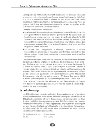 Partie I – Définition et périmètre du CRM
164
Les logiciels de normalisation savent reconnaître les types de voies, les
noms propres les plus usuels, quelles que soient l’orthographe, l’abrévia-
tion ou la position dans le bloc adresse. Ils font appel, soit à des tables
externes de référentiels, fournies par des prestataires tels que La Poste ou
Uniserv, soit à une validation semi-manuelle par des recherches sur le
Minitel ou les différents annuaires inversés.
La Poste propose deux référentiels :
• Le référentiel des adresses françaises donne l’ensemble des coordon-
nées permettant de localiser chaque point d’arrêt du facteur dans sa
localité (code postal, rue, etc.) de toutes les villes de plus de 30 000
habitants du territoire français. Ce fichier permet de mettre à jour
l’ensemble des voies référencées. Il est mis à jour chaque année par
extension de son périmètre et est aujourd’hui disponible pour des villes
de plus de 10 000 habitants.
• Le fichier des changements d’adresses, permettant d’obtenir
l’ensemble des anciennes et nouvelles coordonnées nominatives des
clients qui ont donné l’autorisation de communiquer leurs nouvelles
coordonnées.
Certaines entreprises, telles que les banques ou les entreprises de vente
par correspondance, implantent ces bases de données dans leurs systè-
mes d’informations pour contrôler, au moment de la saisie, l’existence de
la rue et du numéro dans la voie. Elles corrigent et valident l’adresse à
l’entrée pour éviter les escroqueries et les erreurs. Malheureusement, la
mise en place de ces référentiels en ligne nécessite un traitement préala-
ble de l’existant, ce qui est une tâche assez complexe. Ainsi, il faut éviter
de transformer une adresse valide comme « 53, Grand Rue » en « 53 GD
R. » sous prétexte que tel est le paramétrage associé à « Grand Rue ».
Cette tâche de correction des adresses est loin d’être simple car chaque
jour des codes postaux apparaissent, des rues se créent, d’autres dispa-
raissent ou sont renommées.
Le dédoublonnage
Le dédoublonnage consiste à éliminer les enregistrements d’un même
fichier présentant des noms et des adresses identiques. Par extension, la
déduplication consiste à trouver des doublons par comparaison sur deux
fichiers. Le dédoublonnage est une activité difficile à réaliser par des trai-
tements informatiques car il faut apprendre à un programme à distinguer
les abréviations, les fautes d’orthographe et les omissions. Par exemple,
un algorithme de dédoublonnage doit reconnaître les deux libellés
suivants comme étant équivalents :
23 boulevard de la Grande-Armée
23 Bd Grde Armée
 