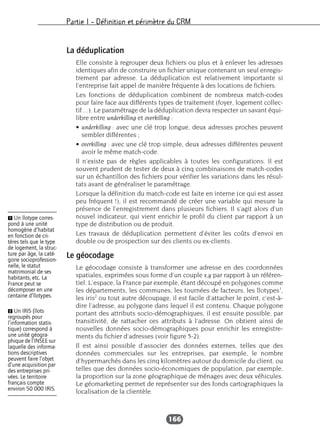 Partie I – Définition et périmètre du CRM
166
La déduplication
Elle consiste à regrouper deux fichiers ou plus et à enlever les adresses
identiques afin de construire un fichier unique contenant un seul enregis-
trement par adresse. La déduplication est relativement importante si
l’entreprise fait appel de manière fréquente à des locations de fichiers.
Les fonctions de déduplication combinent de nombreux match-codes
pour faire face aux différents types de traitement (foyer, logement collec-
tif…). Le paramétrage de la déduplication devra respecter un savant équi-
libre entre underkilling et overkilling :
• underkilling : avec une clé trop longue, deux adresses proches peuvent
sembler différentes ;
• overkilling : avec une clé trop simple, deux adresses différentes peuvent
avoir le même match-code.
Il n’existe pas de règles applicables à toutes les configurations. Il est
souvent prudent de tester de deux à cinq combinaisons de match-codes
sur un échantillon des fichiers pour vérifier les variations dans les résul-
tats avant de généraliser le paramétrage.
Lorsque la définition du match-code est faite en interne (ce qui est assez
peu fréquent !), il est recommandé de créer une variable qui mesure la
présence de l’enregistrement dans plusieurs fichiers. Il s’agit alors d’un
nouvel indicateur, qui vient enrichir le profil du client par rapport à un
type de distribution ou de produit.
Les travaux de déduplication permettent d’éviter les coûts d’envoi en
double ou de prospection sur des clients ou ex-clients.
Le géocodage
Le géocodage consiste à transformer une adresse en des coordonnées
spatiales, exprimées sous forme d’un couple x,y par rapport à un référen-
tiel. L’espace, la France par exemple, étant découpé en polygones comme
les départements, les communes, les tournées de facteurs, les îlotypes1
,
les iris2
ou tout autre découpage, il est facile d’attacher le point, c’est-à-
dire l’adresse, au polygone dans lequel il est contenu. Chaque polygone
portant des attributs socio-démographiques, il est ensuite possible, par
transitivité, de rattacher ces attributs à l’adresse. On obtient ainsi de
nouvelles données socio-démographiques pour enrichir les enregistre-
ments du fichier d’adresses (voir figure 5-2).
Il est ainsi possible d’associer des données externes, telles que des
données commerciales sur les entreprises, par exemple, le nombre
d’hypermarchés dans les cinq kilomètres autour du domicile du client, ou
telles que des données socio-économiques de population, par exemple,
la proportion sur la zone géographique de ménages avec deux véhicules.
Le géomarketing permet de représenter sur des fonds cartographiques la
localisation de la clientèle.
Ẅ Un îlotype corres-
pond à une unité
homogène d’habitat
en fonction de cri-
tères tels que le type
de logement, la struc-
ture par âge, la caté-
gorie socioprofession-
nelle, le statut
matrimonial de ses
habitants, etc. La
France peut se
décomposer en une
centaine d’îlotypes.
ẅ Un IRIS (îlots
regroupés pour
l’information statis-
tique) correspond à
une unité géogra-
phique de l’INSEE sur
laquelle des informa-
tions descriptives
peuvent faire l’objet
d’une acquisition par
des entreprises pri-
vées. Le territoire
français compte
environ 50 000 IRIS.
 