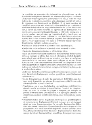 Partie I – Définition et périmètre du CRM
168
La possibilité de compléter des informations géographiques par des
données internes permet d’enrichir les adresses des prospects ou clients.
Les travaux de typologie sur les communes ou les îlots, à partir des infor-
mations du recensement, qualifient une adresse par exemple en termes
de profession ou d’ancienneté de l’habitat. Il est aussi possible de
compléter une adresse avec ses coordonnées spatiales, qui positionnent
en termes de latitude et de longitude le client ou les points de distribu-
tion, à savoir les points de vente, les agences et les distributeurs. Ces
coordonnées, généralement exprimées dans le référentiel connu sous le
nom de Lambert, sont calculées par des outils de géocodage fournis par
des sociétés comme Claritas. L’affectation peut être faite au niveau du
numéro dans la rue, au niveau de la rue, on prend dans ce cas le barycen-
tre de la rue, ou au niveau de l’îlot ou de la commune. Il est alors possible
de calculer de multiples indicateurs comme :
• la distance entre le client et le point de vente de l’enseigne ;
• la distance entre le client et le point de vente leader de la zone ;
• la densité des concurrents dans le périmètre du client.
Toutes ces informations sont essentielles dans le monde de la distribu-
tion pour expliquer la fidélité d’un client. Il est illusoire, en effet, d’espérer
qu’un client fasse 60 kilomètres par semaine pour faire ses achats en
supermarché si un concurrent direct, voire un hyper, est au pied de son
domicile ! Les cartes se sont enrichies de données sociologiques et finan-
cières qui permettent d’optimiser les démarches commerciales. Ces infor-
mations permettent d’interpréter un comportement client, la distance, ou
le résultat d’une action.
Les travaux d’enrichissement s’appuient sur l’adresse pour associer à un
point du territoire le plus grand nombre possible de caractéristiques de
consommation :
• Socio-démographiques à partir du recensement de l’INSEE : ces don-
nées sont disponibles au niveau des communes (ABCD) ou à des
niveaux plus fins (zones ZAD et iris).
• Typologiques sur la zone de chalandise : ces typologies synthétisent les
données sur la population, le type d’habitat, l’emploi, les infrastruc-
tures, etc. dans un nombre de groupes homogènes, par exemple, les
petites communes semi-urbaines riches. Ces typologies urbaines sont
disponibles auprès de sociétés comme Experian, ConsoData ou Média-
post.
• De consommation par les mégabases : les mégabases gèrent les profils
de consommation de plusieurs millions de ménages avec un niveau de
détail par poste de consommation. Par exemple, il est possible d’iden-
tifier les zones de chalandise où les modèles de voiture de sport sont les
plus présents. Ces bases sont fournies par des sociétés comme Conso-
Data. Elles permettent d’initier des tâches de prospection ou d’enrichis-
sement du fichier. Il est par ailleurs possible de demander (moyennant
 