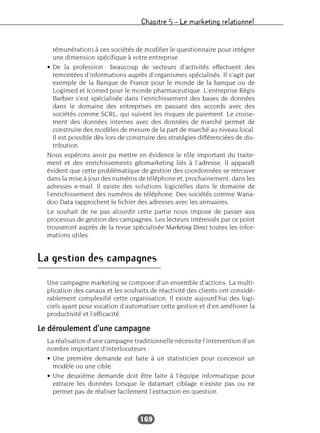 Chapitre 5 – Le marketing relationnel
169
rémunération) à ces sociétés de modifier le questionnaire pour intégrer
une dimension spécifique à votre entreprise.
• De la profession : beaucoup de secteurs d’activités effectuent des
remontées d’informations auprès d’organismes spécialisés. Il s’agit par
exemple de la Banque de France pour le monde de la banque ou de
Logimed et Icomed pour le monde pharmaceutique. L’entreprise Régis
Barbier s’est spécialisée dans l’enrichissement des bases de données
dans le domaine des entreprises en passant des accords avec des
sociétés comme SCRL, qui suivent les risques de paiement. Le croise-
ment des données internes avec des données de marché permet de
construire des modèles de mesure de la part de marché au niveau local.
Il est possible dès lors de construire des stratégies différenciées de dis-
tribution.
Nous espérons avoir pu mettre en évidence le rôle important du traite-
ment et des enrichissements géomarketing liés à l’adresse. Il apparaît
évident que cette problématique de gestion des coordonnées se retrouve
dans la mise à jour des numéros de téléphone et, prochainement, dans les
adresses e-mail. Il existe des solutions logicielles dans le domaine de
l’enrichissement des numéros de téléphone. Des sociétés comme Wana-
doo Data rapprochent le fichier des adresses avec les annuaires.
Le souhait de ne pas alourdir cette partie nous impose de passer aux
processus de gestion des campagnes. Les lecteurs intéressés par ce point
trouveront auprès de la revue spécialisée Marketing Direct toutes les infor-
mations utiles.
La gestion des campagnes
Une campagne marketing se compose d’un ensemble d’actions. La multi-
plication des canaux et les souhaits de réactivité des clients ont considé-
rablement complexifié cette organisation. Il existe aujourd’hui des logi-
ciels ayant pour vocation d’automatiser cette gestion et d’en améliorer la
productivité et l’efficacité.
Le déroulement d’une campagne
La réalisation d’une campagne traditionnelle nécessite l’intervention d’un
nombre important d’interlocuteurs :
• Une première demande est faite à un statisticien pour concevoir un
modèle ou une cible.
• Une deuxième demande doit être faite à l’équipe informatique pour
extraire les données lorsque le datamart ciblage n’existe pas ou ne
permet pas de réaliser facilement l’extraction en question.
 