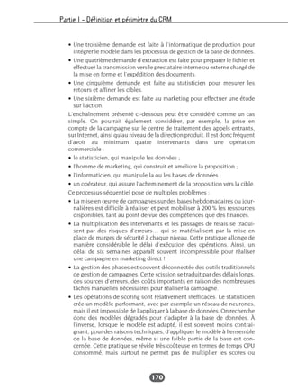 Partie I – Définition et périmètre du CRM
170
• Une troisième demande est faite à l’informatique de production pour
intégrer le modèle dans les processus de gestion de la base de données.
• Une quatrième demande d’extraction est faite pour préparer le fichier et
effectuer la transmission vers le prestataire interne ou externe chargé de
la mise en forme et l’expédition des documents.
• Une cinquième demande est faite au statisticien pour mesurer les
retours et affiner les cibles.
• Une sixième demande est faite au marketing pour effectuer une étude
sur l’action.
L’enchaînement présenté ci-dessous peut être considéré comme un cas
simple. On pourrait également considérer, par exemple, la prise en
compte de la campagne sur le centre de traitement des appels entrants,
sur Internet, ainsi qu’au niveau de la direction produit. Il est donc fréquent
d’avoir au minimum quatre intervenants dans une opération
commerciale :
• le statisticien, qui manipule les données ;
• l’homme de marketing, qui construit et améliore la proposition ;
• l’informaticien, qui manipule la ou les bases de données ;
• un opérateur, qui assure l’acheminement de la proposition vers la cible.
Ce processus séquentiel pose de multiples problèmes :
• La mise en œuvre de campagnes sur des bases hebdomadaires ou jour-
nalières est difficile à réaliser et peut mobiliser à 200 % les ressources
disponibles, tant au point de vue des compétences que des finances.
• La multiplication des intervenants et les passages de relais se tradui-
sent par des risques d’erreurs… qui se matérialisent par la mise en
place de marges de sécurité à chaque niveau. Cette pratique allonge de
manière considérable le délai d’exécution des opérations. Ainsi, un
délai de six semaines apparaît souvent incompressible pour réaliser
une campagne en marketing direct !
• La gestion des phases est souvent déconnectée des outils traditionnels
de gestion de campagnes. Cette scission se traduit par des délais longs,
des sources d’erreurs, des coûts importants en raison des nombreuses
tâches manuelles nécessaires pour réaliser la campagne.
• Les opérations de scoring sont relativement inefficaces. Le statisticien
crée un modèle performant, avec par exemple un réseau de neurones,
mais il est impossible de l’appliquer à la base de données. On recherche
donc des modèles dégradés pour s’adapter à la base de données. À
l’inverse, lorsque le modèle est adapté, il est souvent moins contrai-
gnant, pour des raisons techniques, d’appliquer le modèle à l’ensemble
de la base de données, même si une faible partie de la base est con-
cernée. Cette pratique se révèle très coûteuse en termes de temps CPU
consommé, mais surtout ne permet pas de multiplier les scores ou
 